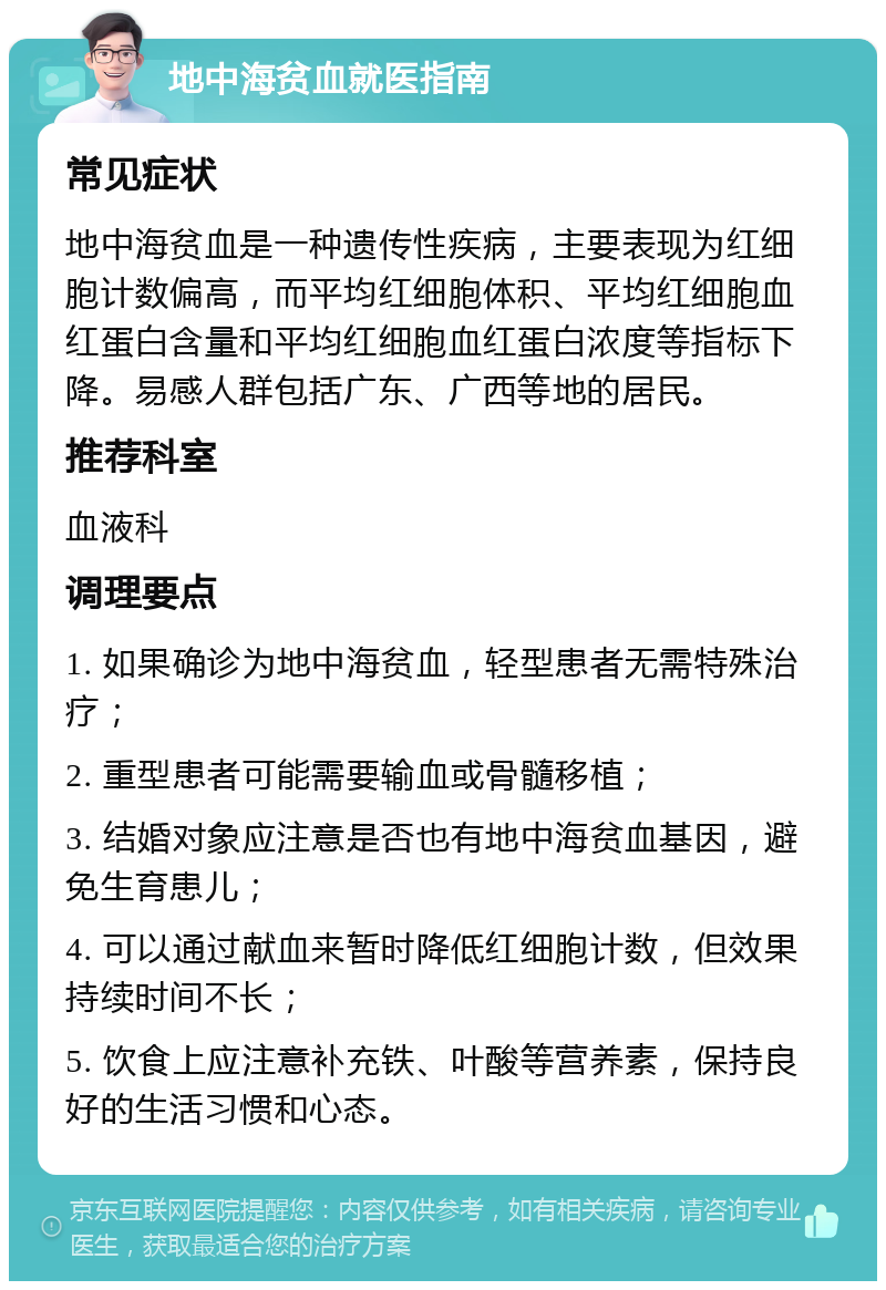 地中海贫血就医指南 常见症状 地中海贫血是一种遗传性疾病，主要表现为红细胞计数偏高，而平均红细胞体积、平均红细胞血红蛋白含量和平均红细胞血红蛋白浓度等指标下降。易感人群包括广东、广西等地的居民。 推荐科室 血液科 调理要点 1. 如果确诊为地中海贫血，轻型患者无需特殊治疗； 2. 重型患者可能需要输血或骨髓移植； 3. 结婚对象应注意是否也有地中海贫血基因，避免生育患儿； 4. 可以通过献血来暂时降低红细胞计数，但效果持续时间不长； 5. 饮食上应注意补充铁、叶酸等营养素，保持良好的生活习惯和心态。