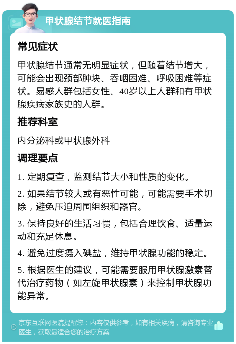 甲状腺结节就医指南 常见症状 甲状腺结节通常无明显症状，但随着结节增大，可能会出现颈部肿块、吞咽困难、呼吸困难等症状。易感人群包括女性、40岁以上人群和有甲状腺疾病家族史的人群。 推荐科室 内分泌科或甲状腺外科 调理要点 1. 定期复查，监测结节大小和性质的变化。 2. 如果结节较大或有恶性可能，可能需要手术切除，避免压迫周围组织和器官。 3. 保持良好的生活习惯，包括合理饮食、适量运动和充足休息。 4. 避免过度摄入碘盐，维持甲状腺功能的稳定。 5. 根据医生的建议，可能需要服用甲状腺激素替代治疗药物（如左旋甲状腺素）来控制甲状腺功能异常。