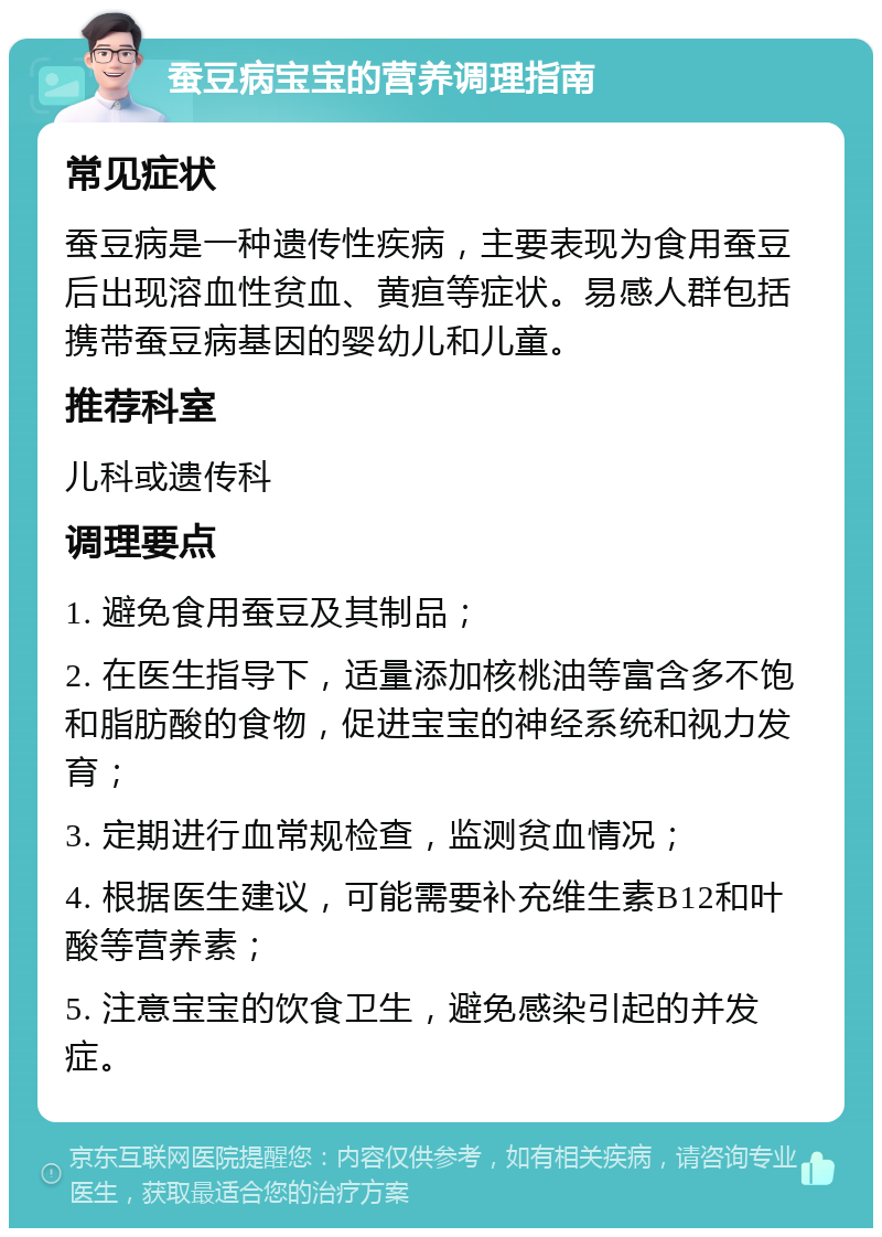 蚕豆病宝宝的营养调理指南 常见症状 蚕豆病是一种遗传性疾病，主要表现为食用蚕豆后出现溶血性贫血、黄疸等症状。易感人群包括携带蚕豆病基因的婴幼儿和儿童。 推荐科室 儿科或遗传科 调理要点 1. 避免食用蚕豆及其制品； 2. 在医生指导下，适量添加核桃油等富含多不饱和脂肪酸的食物，促进宝宝的神经系统和视力发育； 3. 定期进行血常规检查，监测贫血情况； 4. 根据医生建议，可能需要补充维生素B12和叶酸等营养素； 5. 注意宝宝的饮食卫生，避免感染引起的并发症。