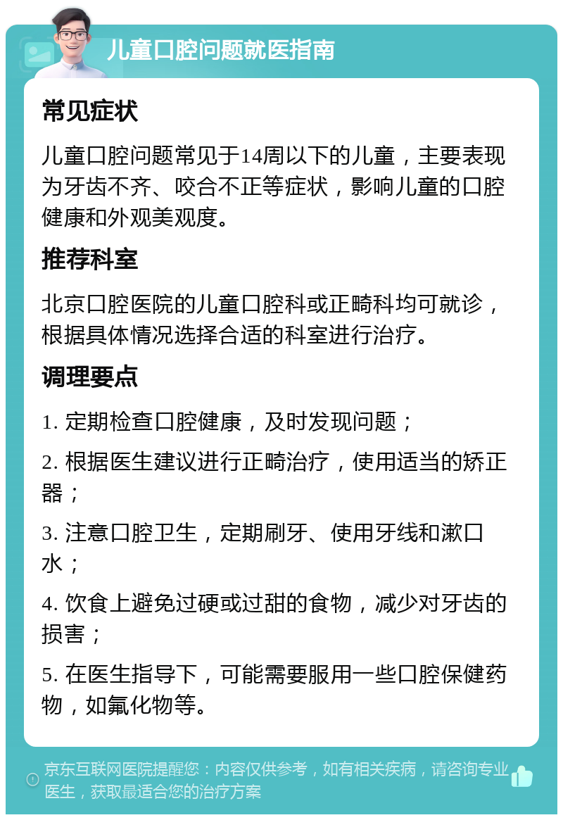 儿童口腔问题就医指南 常见症状 儿童口腔问题常见于14周以下的儿童，主要表现为牙齿不齐、咬合不正等症状，影响儿童的口腔健康和外观美观度。 推荐科室 北京口腔医院的儿童口腔科或正畸科均可就诊，根据具体情况选择合适的科室进行治疗。 调理要点 1. 定期检查口腔健康，及时发现问题； 2. 根据医生建议进行正畸治疗，使用适当的矫正器； 3. 注意口腔卫生，定期刷牙、使用牙线和漱口水； 4. 饮食上避免过硬或过甜的食物，减少对牙齿的损害； 5. 在医生指导下，可能需要服用一些口腔保健药物，如氟化物等。