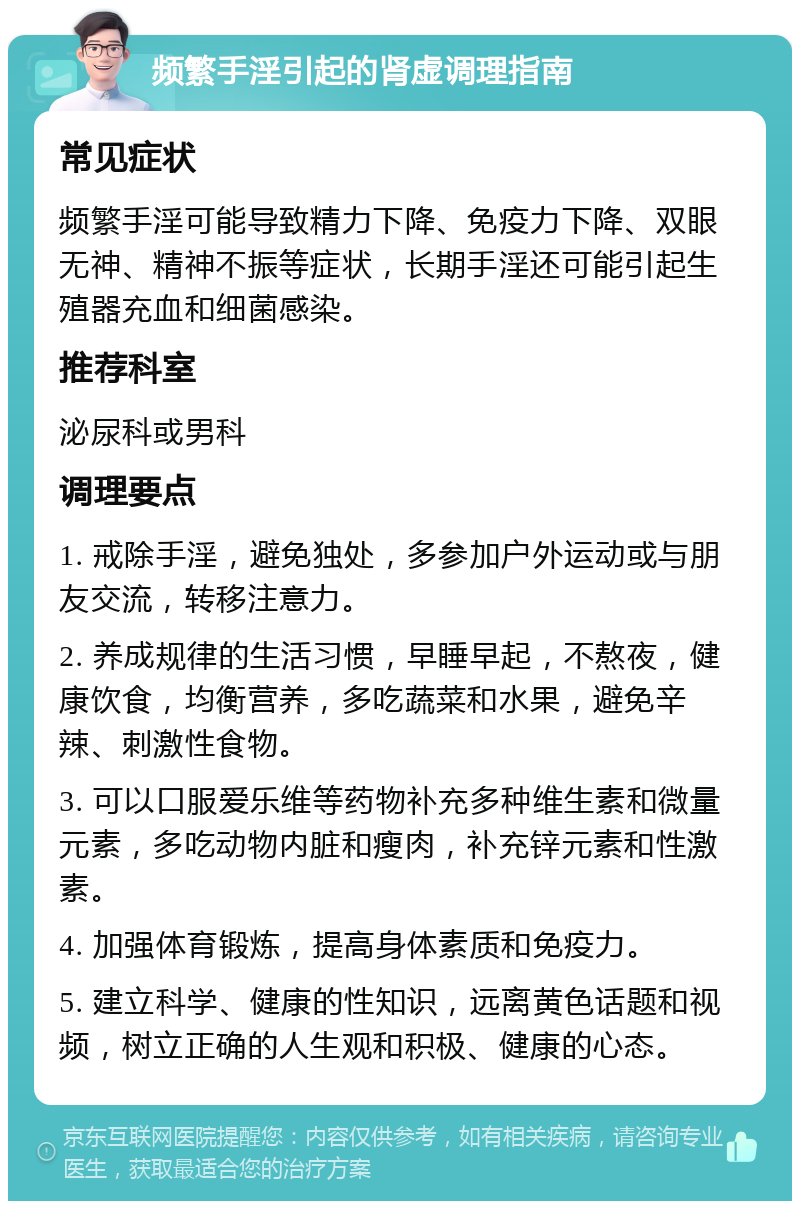 频繁手淫引起的肾虚调理指南 常见症状 频繁手淫可能导致精力下降、免疫力下降、双眼无神、精神不振等症状，长期手淫还可能引起生殖器充血和细菌感染。 推荐科室 泌尿科或男科 调理要点 1. 戒除手淫，避免独处，多参加户外运动或与朋友交流，转移注意力。 2. 养成规律的生活习惯，早睡早起，不熬夜，健康饮食，均衡营养，多吃蔬菜和水果，避免辛辣、刺激性食物。 3. 可以口服爱乐维等药物补充多种维生素和微量元素，多吃动物内脏和瘦肉，补充锌元素和性激素。 4. 加强体育锻炼，提高身体素质和免疫力。 5. 建立科学、健康的性知识，远离黄色话题和视频，树立正确的人生观和积极、健康的心态。