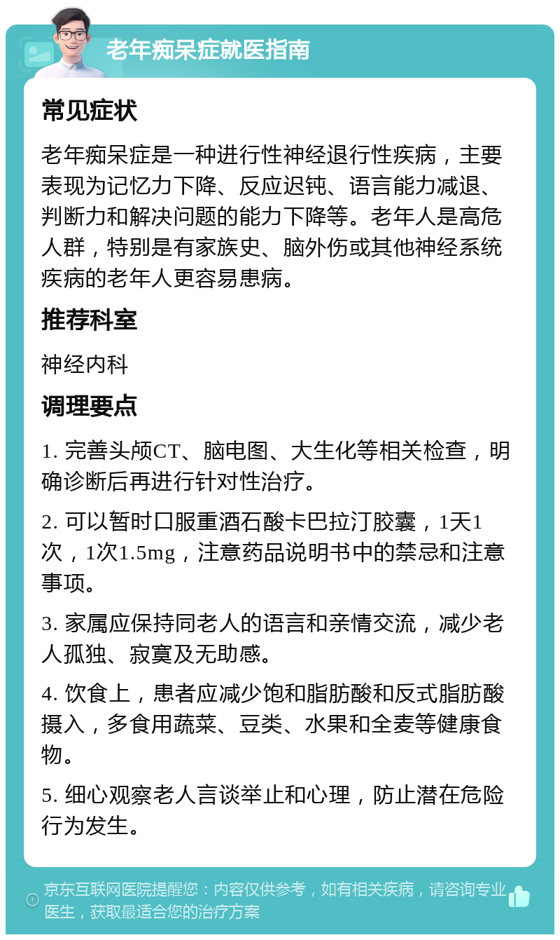 老年痴呆症就医指南 常见症状 老年痴呆症是一种进行性神经退行性疾病，主要表现为记忆力下降、反应迟钝、语言能力减退、判断力和解决问题的能力下降等。老年人是高危人群，特别是有家族史、脑外伤或其他神经系统疾病的老年人更容易患病。 推荐科室 神经内科 调理要点 1. 完善头颅CT、脑电图、大生化等相关检查，明确诊断后再进行针对性治疗。 2. 可以暂时口服重酒石酸卡巴拉汀胶囊，1天1次，1次1.5mg，注意药品说明书中的禁忌和注意事项。 3. 家属应保持同老人的语言和亲情交流，减少老人孤独、寂寞及无助感。 4. 饮食上，患者应减少饱和脂肪酸和反式脂肪酸摄入，多食用蔬菜、豆类、水果和全麦等健康食物。 5. 细心观察老人言谈举止和心理，防止潜在危险行为发生。