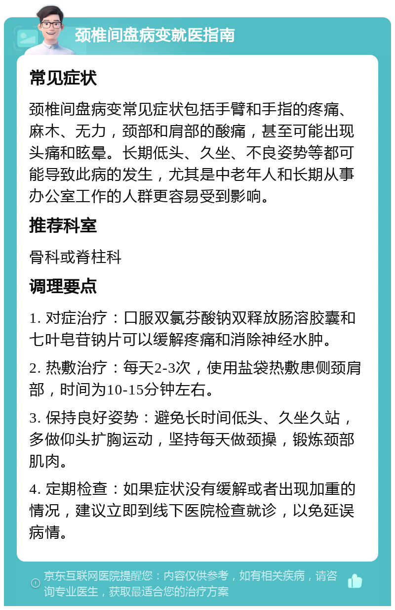 颈椎间盘病变就医指南 常见症状 颈椎间盘病变常见症状包括手臂和手指的疼痛、麻木、无力，颈部和肩部的酸痛，甚至可能出现头痛和眩晕。长期低头、久坐、不良姿势等都可能导致此病的发生，尤其是中老年人和长期从事办公室工作的人群更容易受到影响。 推荐科室 骨科或脊柱科 调理要点 1. 对症治疗：口服双氯芬酸钠双释放肠溶胶囊和七叶皂苷钠片可以缓解疼痛和消除神经水肿。 2. 热敷治疗：每天2-3次，使用盐袋热敷患侧颈肩部，时间为10-15分钟左右。 3. 保持良好姿势：避免长时间低头、久坐久站，多做仰头扩胸运动，坚持每天做颈操，锻炼颈部肌肉。 4. 定期检查：如果症状没有缓解或者出现加重的情况，建议立即到线下医院检查就诊，以免延误病情。