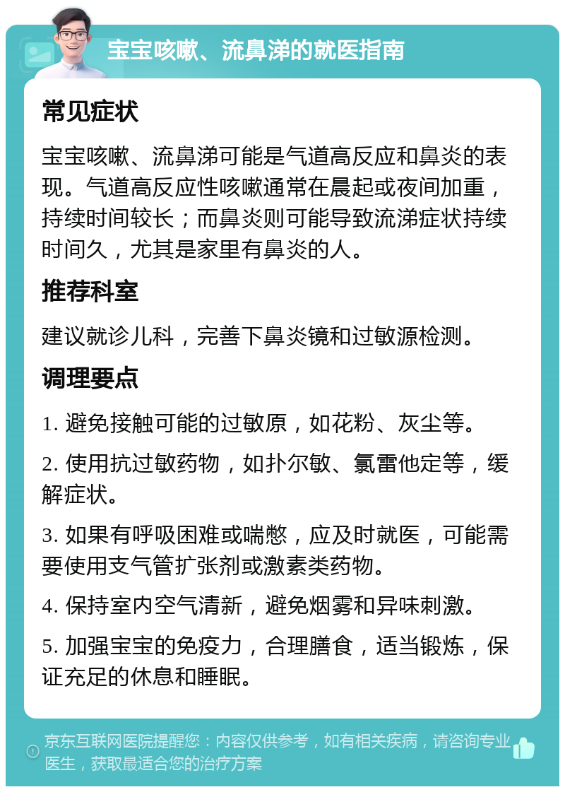 宝宝咳嗽、流鼻涕的就医指南 常见症状 宝宝咳嗽、流鼻涕可能是气道高反应和鼻炎的表现。气道高反应性咳嗽通常在晨起或夜间加重，持续时间较长；而鼻炎则可能导致流涕症状持续时间久，尤其是家里有鼻炎的人。 推荐科室 建议就诊儿科，完善下鼻炎镜和过敏源检测。 调理要点 1. 避免接触可能的过敏原，如花粉、灰尘等。 2. 使用抗过敏药物，如扑尔敏、氯雷他定等，缓解症状。 3. 如果有呼吸困难或喘憋，应及时就医，可能需要使用支气管扩张剂或激素类药物。 4. 保持室内空气清新，避免烟雾和异味刺激。 5. 加强宝宝的免疫力，合理膳食，适当锻炼，保证充足的休息和睡眠。