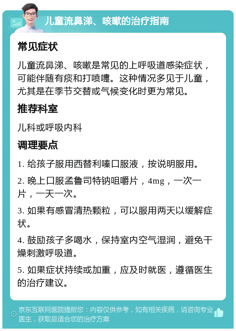 儿童流鼻涕、咳嗽的治疗指南 常见症状 儿童流鼻涕、咳嗽是常见的上呼吸道感染症状，可能伴随有痰和打喷嚏。这种情况多见于儿童，尤其是在季节交替或气候变化时更为常见。 推荐科室 儿科或呼吸内科 调理要点 1. 给孩子服用西替利嗪口服液，按说明服用。 2. 晚上口服孟鲁司特钠咀嚼片，4mg，一次一片，一天一次。 3. 如果有感冒清热颗粒，可以服用两天以缓解症状。 4. 鼓励孩子多喝水，保持室内空气湿润，避免干燥刺激呼吸道。 5. 如果症状持续或加重，应及时就医，遵循医生的治疗建议。