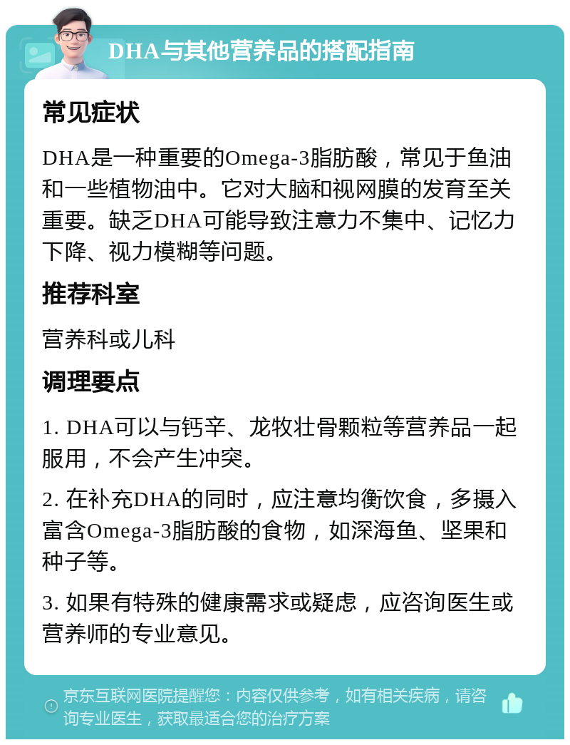 DHA与其他营养品的搭配指南 常见症状 DHA是一种重要的Omega-3脂肪酸，常见于鱼油和一些植物油中。它对大脑和视网膜的发育至关重要。缺乏DHA可能导致注意力不集中、记忆力下降、视力模糊等问题。 推荐科室 营养科或儿科 调理要点 1. DHA可以与钙辛、龙牧壮骨颗粒等营养品一起服用，不会产生冲突。 2. 在补充DHA的同时，应注意均衡饮食，多摄入富含Omega-3脂肪酸的食物，如深海鱼、坚果和种子等。 3. 如果有特殊的健康需求或疑虑，应咨询医生或营养师的专业意见。