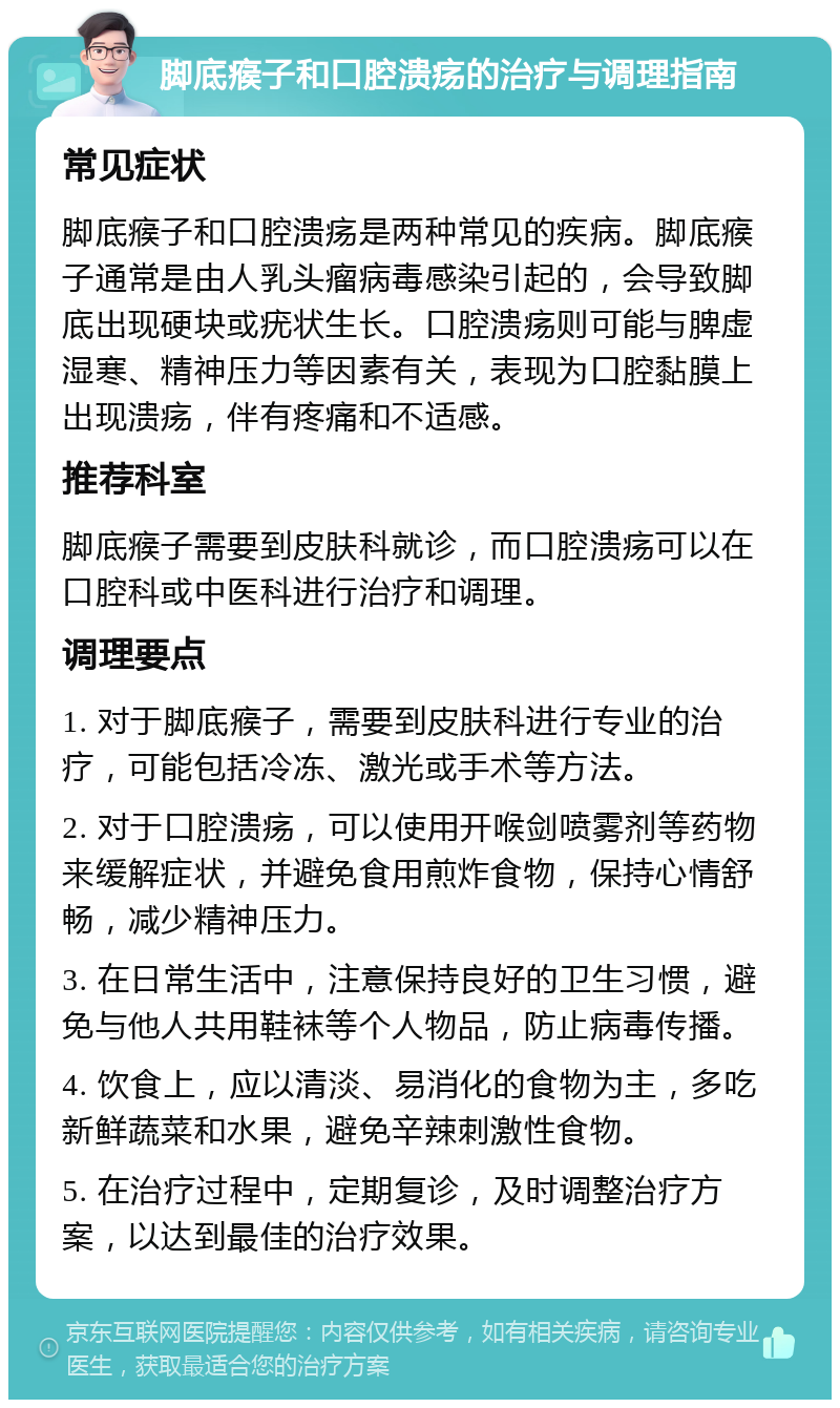 脚底瘊子和口腔溃疡的治疗与调理指南 常见症状 脚底瘊子和口腔溃疡是两种常见的疾病。脚底瘊子通常是由人乳头瘤病毒感染引起的，会导致脚底出现硬块或疣状生长。口腔溃疡则可能与脾虚湿寒、精神压力等因素有关，表现为口腔黏膜上出现溃疡，伴有疼痛和不适感。 推荐科室 脚底瘊子需要到皮肤科就诊，而口腔溃疡可以在口腔科或中医科进行治疗和调理。 调理要点 1. 对于脚底瘊子，需要到皮肤科进行专业的治疗，可能包括冷冻、激光或手术等方法。 2. 对于口腔溃疡，可以使用开喉剑喷雾剂等药物来缓解症状，并避免食用煎炸食物，保持心情舒畅，减少精神压力。 3. 在日常生活中，注意保持良好的卫生习惯，避免与他人共用鞋袜等个人物品，防止病毒传播。 4. 饮食上，应以清淡、易消化的食物为主，多吃新鲜蔬菜和水果，避免辛辣刺激性食物。 5. 在治疗过程中，定期复诊，及时调整治疗方案，以达到最佳的治疗效果。