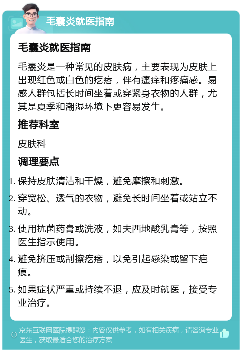 毛囊炎就医指南 毛囊炎就医指南 毛囊炎是一种常见的皮肤病，主要表现为皮肤上出现红色或白色的疙瘩，伴有瘙痒和疼痛感。易感人群包括长时间坐着或穿紧身衣物的人群，尤其是夏季和潮湿环境下更容易发生。 推荐科室 皮肤科 调理要点 保持皮肤清洁和干燥，避免摩擦和刺激。 穿宽松、透气的衣物，避免长时间坐着或站立不动。 使用抗菌药膏或洗液，如夫西地酸乳膏等，按照医生指示使用。 避免挤压或刮擦疙瘩，以免引起感染或留下疤痕。 如果症状严重或持续不退，应及时就医，接受专业治疗。