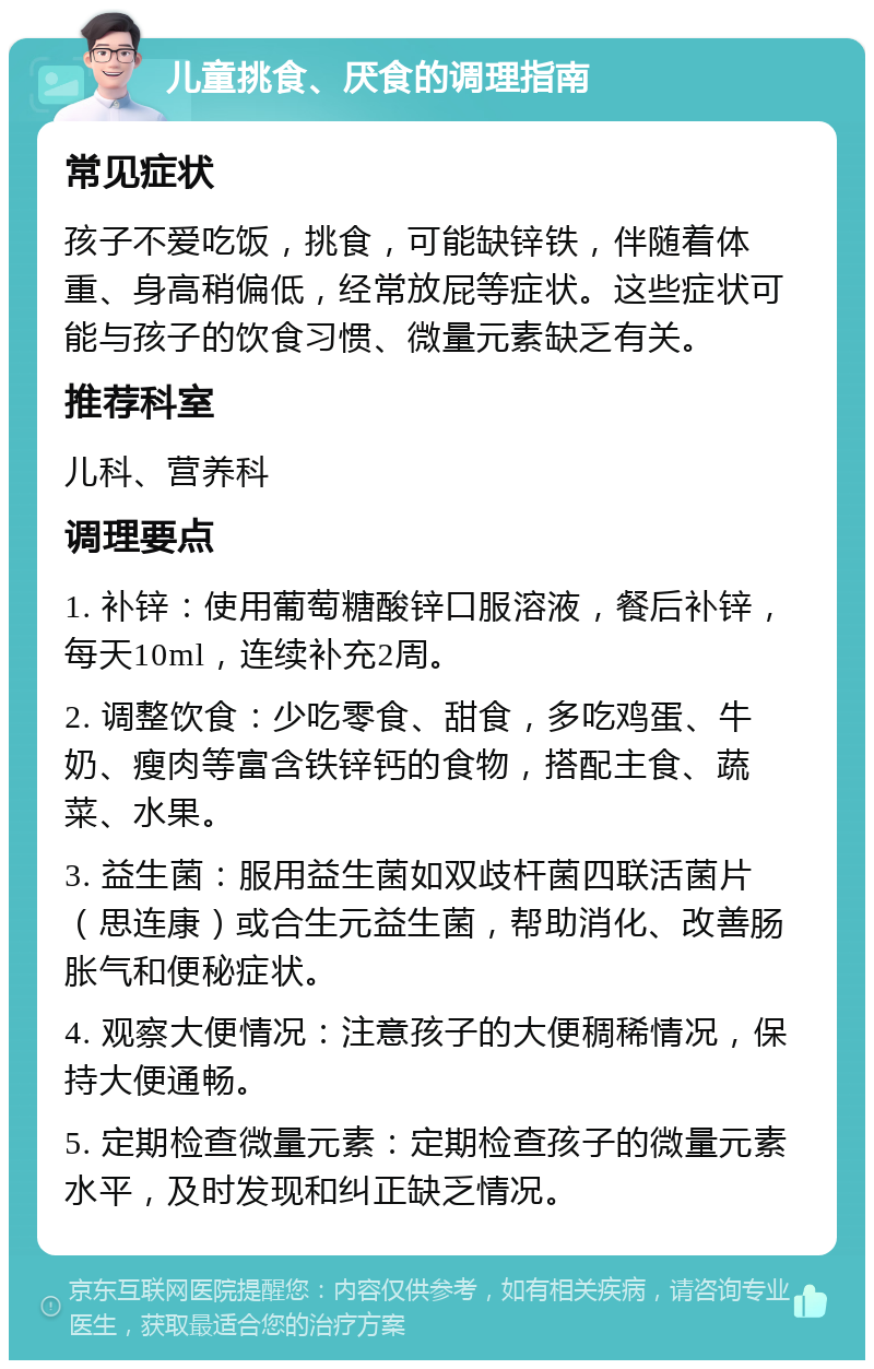 儿童挑食、厌食的调理指南 常见症状 孩子不爱吃饭，挑食，可能缺锌铁，伴随着体重、身高稍偏低，经常放屁等症状。这些症状可能与孩子的饮食习惯、微量元素缺乏有关。 推荐科室 儿科、营养科 调理要点 1. 补锌：使用葡萄糖酸锌口服溶液，餐后补锌，每天10ml，连续补充2周。 2. 调整饮食：少吃零食、甜食，多吃鸡蛋、牛奶、瘦肉等富含铁锌钙的食物，搭配主食、蔬菜、水果。 3. 益生菌：服用益生菌如双歧杆菌四联活菌片（思连康）或合生元益生菌，帮助消化、改善肠胀气和便秘症状。 4. 观察大便情况：注意孩子的大便稠稀情况，保持大便通畅。 5. 定期检查微量元素：定期检查孩子的微量元素水平，及时发现和纠正缺乏情况。