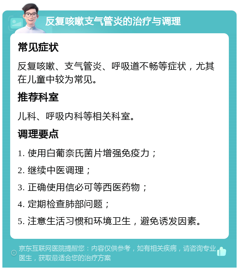 反复咳嗽支气管炎的治疗与调理 常见症状 反复咳嗽、支气管炎、呼吸道不畅等症状，尤其在儿童中较为常见。 推荐科室 儿科、呼吸内科等相关科室。 调理要点 1. 使用白葡奈氏菌片增强免疫力； 2. 继续中医调理； 3. 正确使用信必可等西医药物； 4. 定期检查肺部问题； 5. 注意生活习惯和环境卫生，避免诱发因素。