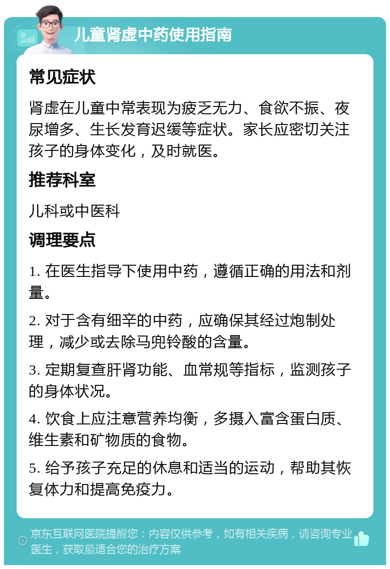 儿童肾虚中药使用指南 常见症状 肾虚在儿童中常表现为疲乏无力、食欲不振、夜尿增多、生长发育迟缓等症状。家长应密切关注孩子的身体变化，及时就医。 推荐科室 儿科或中医科 调理要点 1. 在医生指导下使用中药，遵循正确的用法和剂量。 2. 对于含有细辛的中药，应确保其经过炮制处理，减少或去除马兜铃酸的含量。 3. 定期复查肝肾功能、血常规等指标，监测孩子的身体状况。 4. 饮食上应注意营养均衡，多摄入富含蛋白质、维生素和矿物质的食物。 5. 给予孩子充足的休息和适当的运动，帮助其恢复体力和提高免疫力。