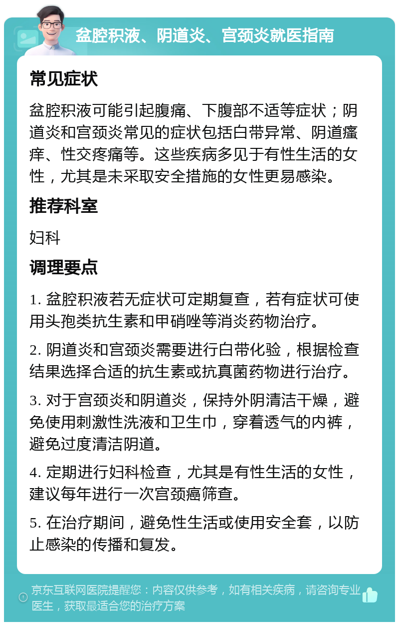 盆腔积液、阴道炎、宫颈炎就医指南 常见症状 盆腔积液可能引起腹痛、下腹部不适等症状；阴道炎和宫颈炎常见的症状包括白带异常、阴道瘙痒、性交疼痛等。这些疾病多见于有性生活的女性，尤其是未采取安全措施的女性更易感染。 推荐科室 妇科 调理要点 1. 盆腔积液若无症状可定期复查，若有症状可使用头孢类抗生素和甲硝唑等消炎药物治疗。 2. 阴道炎和宫颈炎需要进行白带化验，根据检查结果选择合适的抗生素或抗真菌药物进行治疗。 3. 对于宫颈炎和阴道炎，保持外阴清洁干燥，避免使用刺激性洗液和卫生巾，穿着透气的内裤，避免过度清洁阴道。 4. 定期进行妇科检查，尤其是有性生活的女性，建议每年进行一次宫颈癌筛查。 5. 在治疗期间，避免性生活或使用安全套，以防止感染的传播和复发。