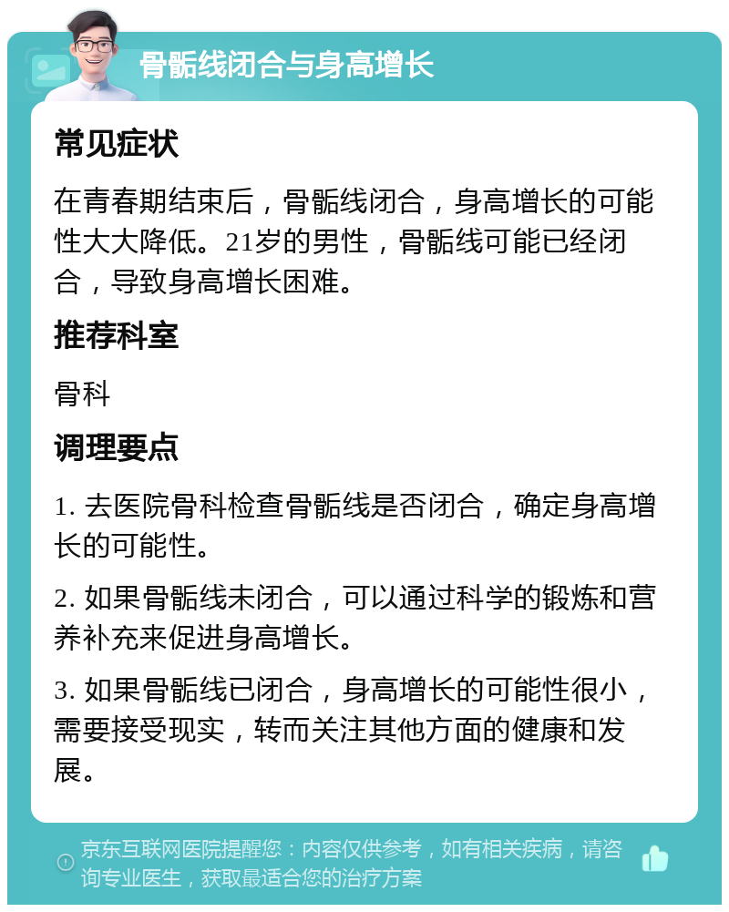 骨骺线闭合与身高增长 常见症状 在青春期结束后，骨骺线闭合，身高增长的可能性大大降低。21岁的男性，骨骺线可能已经闭合，导致身高增长困难。 推荐科室 骨科 调理要点 1. 去医院骨科检查骨骺线是否闭合，确定身高增长的可能性。 2. 如果骨骺线未闭合，可以通过科学的锻炼和营养补充来促进身高增长。 3. 如果骨骺线已闭合，身高增长的可能性很小，需要接受现实，转而关注其他方面的健康和发展。