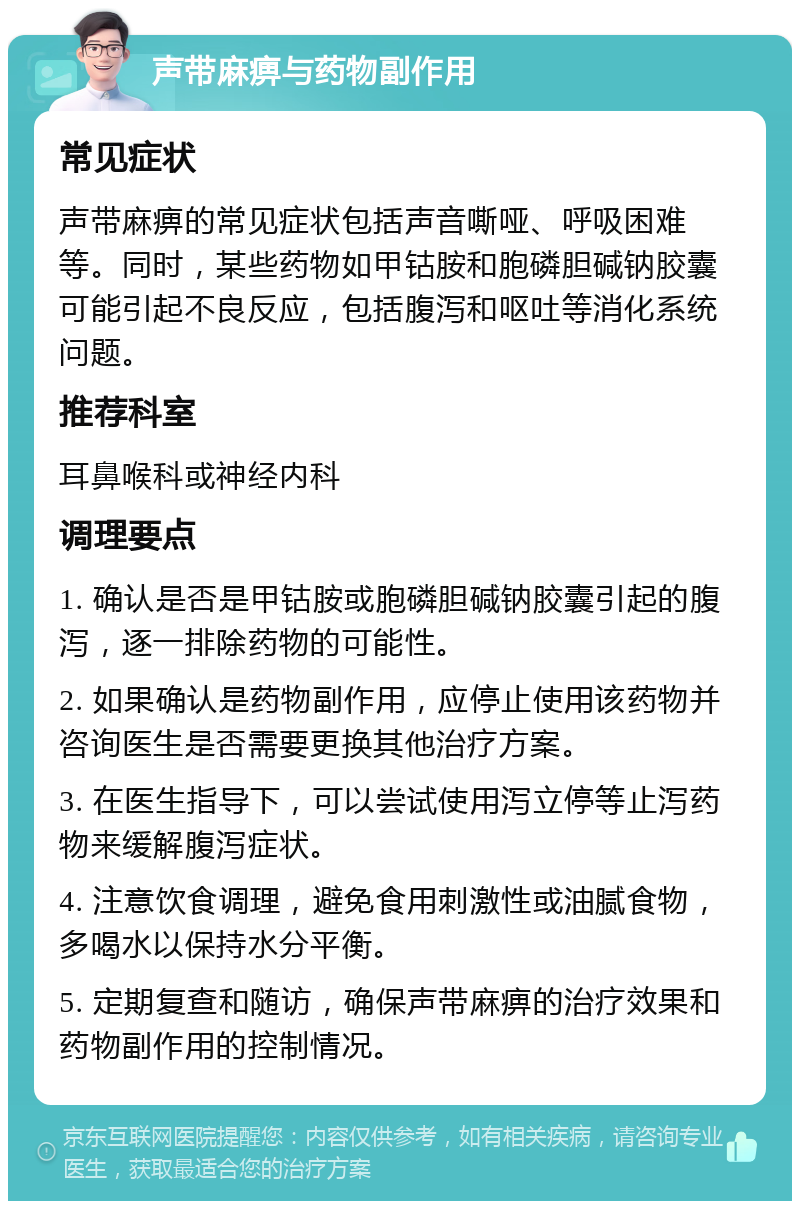 声带麻痹与药物副作用 常见症状 声带麻痹的常见症状包括声音嘶哑、呼吸困难等。同时，某些药物如甲钴胺和胞磷胆碱钠胶囊可能引起不良反应，包括腹泻和呕吐等消化系统问题。 推荐科室 耳鼻喉科或神经内科 调理要点 1. 确认是否是甲钴胺或胞磷胆碱钠胶囊引起的腹泻，逐一排除药物的可能性。 2. 如果确认是药物副作用，应停止使用该药物并咨询医生是否需要更换其他治疗方案。 3. 在医生指导下，可以尝试使用泻立停等止泻药物来缓解腹泻症状。 4. 注意饮食调理，避免食用刺激性或油腻食物，多喝水以保持水分平衡。 5. 定期复查和随访，确保声带麻痹的治疗效果和药物副作用的控制情况。