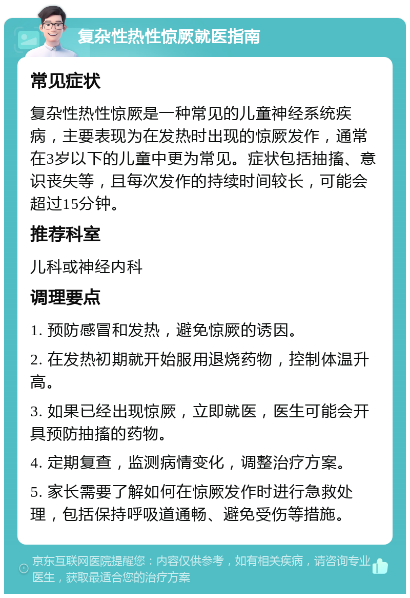 复杂性热性惊厥就医指南 常见症状 复杂性热性惊厥是一种常见的儿童神经系统疾病，主要表现为在发热时出现的惊厥发作，通常在3岁以下的儿童中更为常见。症状包括抽搐、意识丧失等，且每次发作的持续时间较长，可能会超过15分钟。 推荐科室 儿科或神经内科 调理要点 1. 预防感冒和发热，避免惊厥的诱因。 2. 在发热初期就开始服用退烧药物，控制体温升高。 3. 如果已经出现惊厥，立即就医，医生可能会开具预防抽搐的药物。 4. 定期复查，监测病情变化，调整治疗方案。 5. 家长需要了解如何在惊厥发作时进行急救处理，包括保持呼吸道通畅、避免受伤等措施。