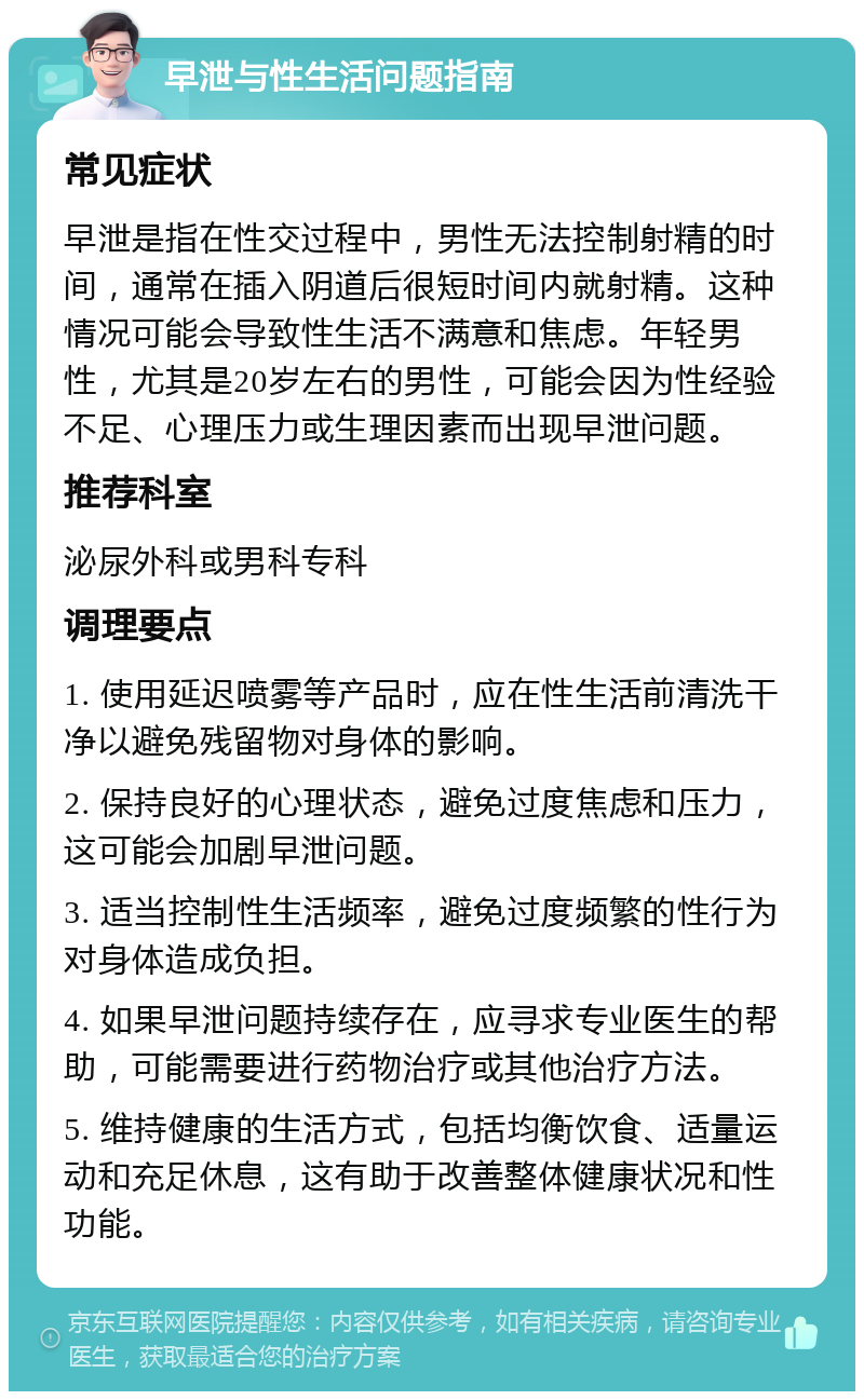 早泄与性生活问题指南 常见症状 早泄是指在性交过程中，男性无法控制射精的时间，通常在插入阴道后很短时间内就射精。这种情况可能会导致性生活不满意和焦虑。年轻男性，尤其是20岁左右的男性，可能会因为性经验不足、心理压力或生理因素而出现早泄问题。 推荐科室 泌尿外科或男科专科 调理要点 1. 使用延迟喷雾等产品时，应在性生活前清洗干净以避免残留物对身体的影响。 2. 保持良好的心理状态，避免过度焦虑和压力，这可能会加剧早泄问题。 3. 适当控制性生活频率，避免过度频繁的性行为对身体造成负担。 4. 如果早泄问题持续存在，应寻求专业医生的帮助，可能需要进行药物治疗或其他治疗方法。 5. 维持健康的生活方式，包括均衡饮食、适量运动和充足休息，这有助于改善整体健康状况和性功能。