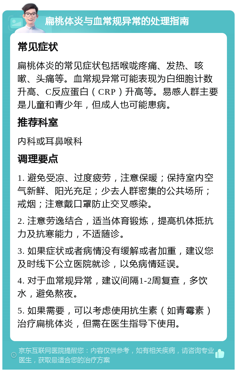 扁桃体炎与血常规异常的处理指南 常见症状 扁桃体炎的常见症状包括喉咙疼痛、发热、咳嗽、头痛等。血常规异常可能表现为白细胞计数升高、C反应蛋白（CRP）升高等。易感人群主要是儿童和青少年，但成人也可能患病。 推荐科室 内科或耳鼻喉科 调理要点 1. 避免受凉、过度疲劳，注意保暖；保持室内空气新鲜、阳光充足；少去人群密集的公共场所；戒烟；注意戴口罩防止交叉感染。 2. 注意劳逸结合，适当体育锻炼，提高机体抵抗力及抗寒能力，不适随诊。 3. 如果症状或者病情没有缓解或者加重，建议您及时线下公立医院就诊，以免病情延误。 4. 对于血常规异常，建议间隔1-2周复查，多饮水，避免熬夜。 5. 如果需要，可以考虑使用抗生素（如青霉素）治疗扁桃体炎，但需在医生指导下使用。