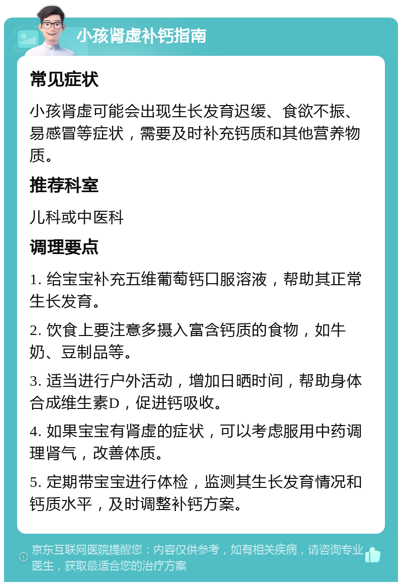 小孩肾虚补钙指南 常见症状 小孩肾虚可能会出现生长发育迟缓、食欲不振、易感冒等症状，需要及时补充钙质和其他营养物质。 推荐科室 儿科或中医科 调理要点 1. 给宝宝补充五维葡萄钙口服溶液，帮助其正常生长发育。 2. 饮食上要注意多摄入富含钙质的食物，如牛奶、豆制品等。 3. 适当进行户外活动，增加日晒时间，帮助身体合成维生素D，促进钙吸收。 4. 如果宝宝有肾虚的症状，可以考虑服用中药调理肾气，改善体质。 5. 定期带宝宝进行体检，监测其生长发育情况和钙质水平，及时调整补钙方案。