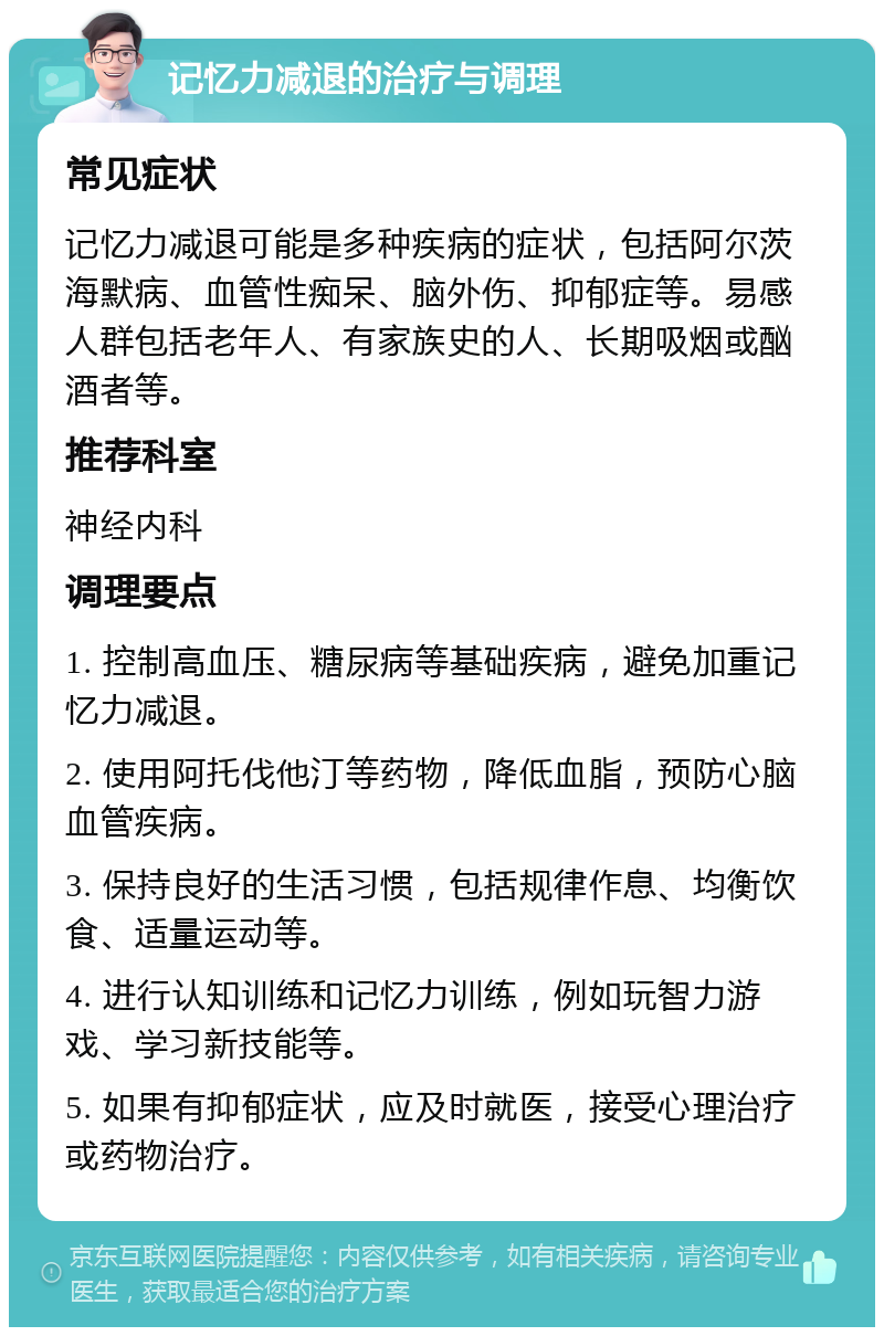 记忆力减退的治疗与调理 常见症状 记忆力减退可能是多种疾病的症状，包括阿尔茨海默病、血管性痴呆、脑外伤、抑郁症等。易感人群包括老年人、有家族史的人、长期吸烟或酗酒者等。 推荐科室 神经内科 调理要点 1. 控制高血压、糖尿病等基础疾病，避免加重记忆力减退。 2. 使用阿托伐他汀等药物，降低血脂，预防心脑血管疾病。 3. 保持良好的生活习惯，包括规律作息、均衡饮食、适量运动等。 4. 进行认知训练和记忆力训练，例如玩智力游戏、学习新技能等。 5. 如果有抑郁症状，应及时就医，接受心理治疗或药物治疗。