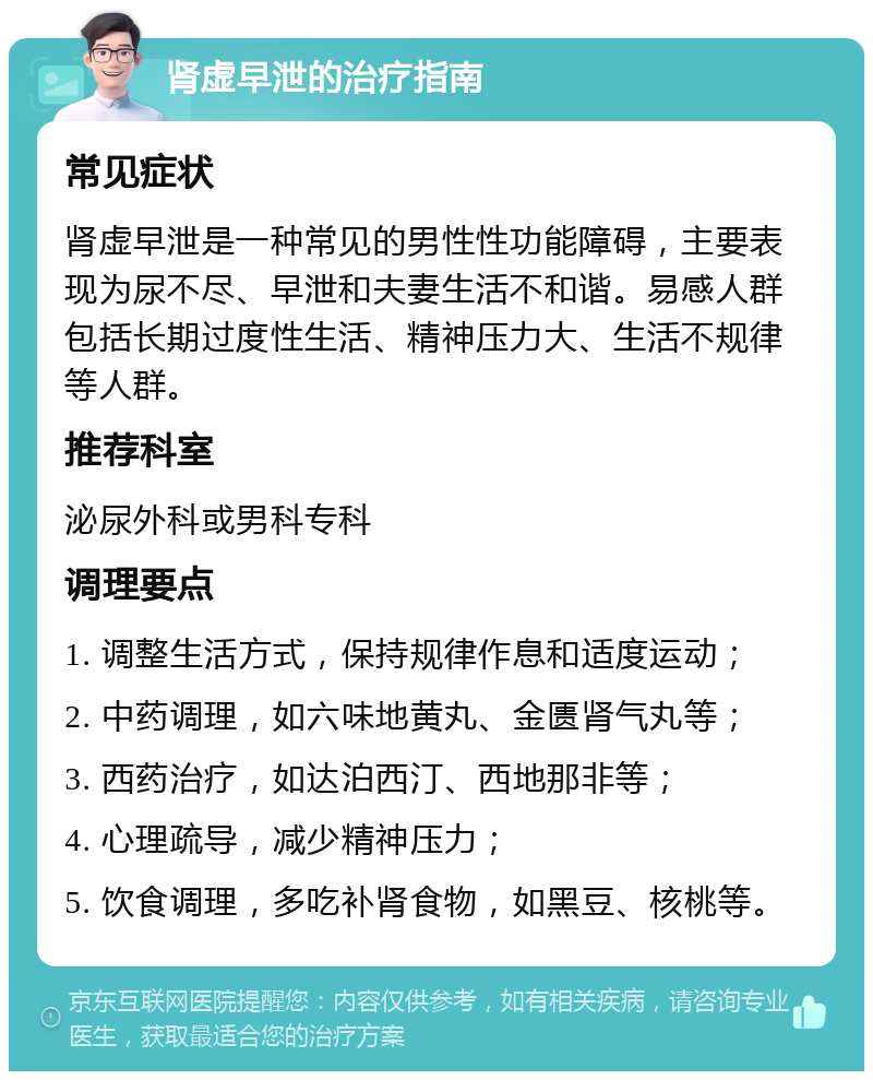 肾虚早泄的治疗指南 常见症状 肾虚早泄是一种常见的男性性功能障碍，主要表现为尿不尽、早泄和夫妻生活不和谐。易感人群包括长期过度性生活、精神压力大、生活不规律等人群。 推荐科室 泌尿外科或男科专科 调理要点 1. 调整生活方式，保持规律作息和适度运动； 2. 中药调理，如六味地黄丸、金匮肾气丸等； 3. 西药治疗，如达泊西汀、西地那非等； 4. 心理疏导，减少精神压力； 5. 饮食调理，多吃补肾食物，如黑豆、核桃等。