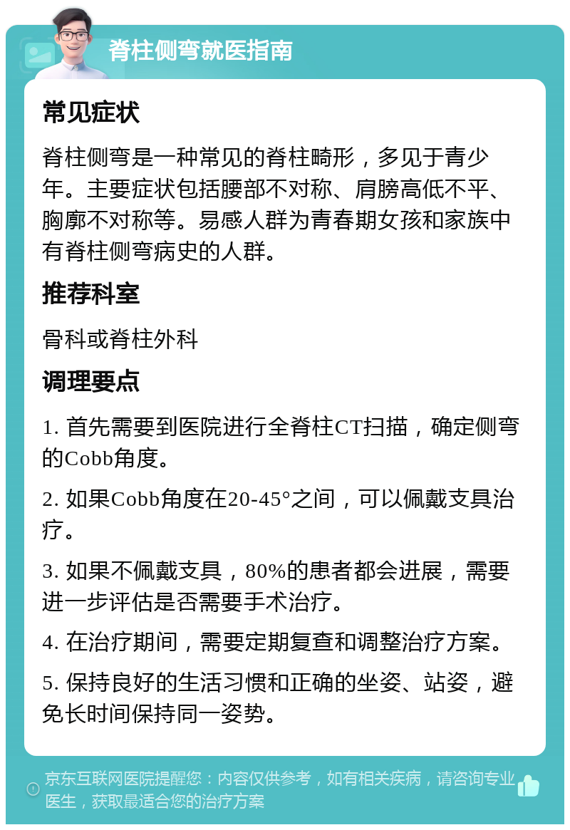 脊柱侧弯就医指南 常见症状 脊柱侧弯是一种常见的脊柱畸形，多见于青少年。主要症状包括腰部不对称、肩膀高低不平、胸廓不对称等。易感人群为青春期女孩和家族中有脊柱侧弯病史的人群。 推荐科室 骨科或脊柱外科 调理要点 1. 首先需要到医院进行全脊柱CT扫描，确定侧弯的Cobb角度。 2. 如果Cobb角度在20-45°之间，可以佩戴支具治疗。 3. 如果不佩戴支具，80%的患者都会进展，需要进一步评估是否需要手术治疗。 4. 在治疗期间，需要定期复查和调整治疗方案。 5. 保持良好的生活习惯和正确的坐姿、站姿，避免长时间保持同一姿势。