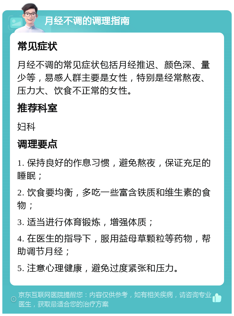 月经不调的调理指南 常见症状 月经不调的常见症状包括月经推迟、颜色深、量少等，易感人群主要是女性，特别是经常熬夜、压力大、饮食不正常的女性。 推荐科室 妇科 调理要点 1. 保持良好的作息习惯，避免熬夜，保证充足的睡眠； 2. 饮食要均衡，多吃一些富含铁质和维生素的食物； 3. 适当进行体育锻炼，增强体质； 4. 在医生的指导下，服用益母草颗粒等药物，帮助调节月经； 5. 注意心理健康，避免过度紧张和压力。