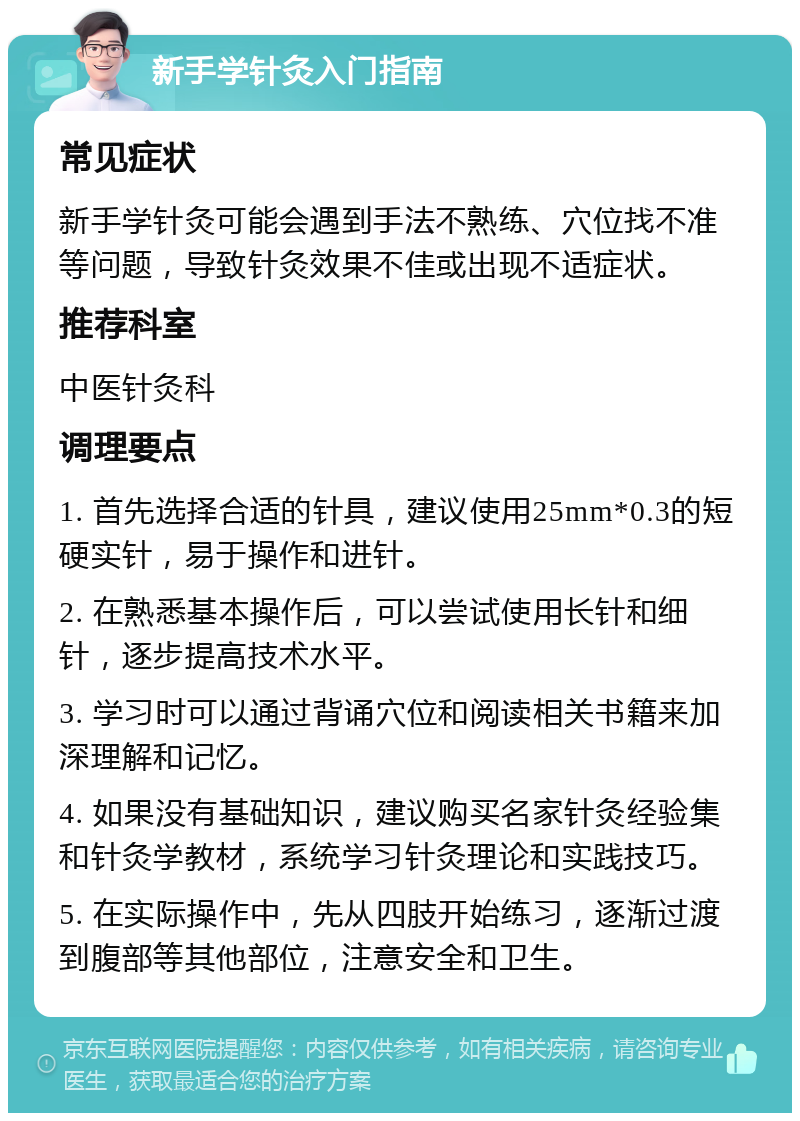 新手学针灸入门指南 常见症状 新手学针灸可能会遇到手法不熟练、穴位找不准等问题，导致针灸效果不佳或出现不适症状。 推荐科室 中医针灸科 调理要点 1. 首先选择合适的针具，建议使用25mm*0.3的短硬实针，易于操作和进针。 2. 在熟悉基本操作后，可以尝试使用长针和细针，逐步提高技术水平。 3. 学习时可以通过背诵穴位和阅读相关书籍来加深理解和记忆。 4. 如果没有基础知识，建议购买名家针灸经验集和针灸学教材，系统学习针灸理论和实践技巧。 5. 在实际操作中，先从四肢开始练习，逐渐过渡到腹部等其他部位，注意安全和卫生。