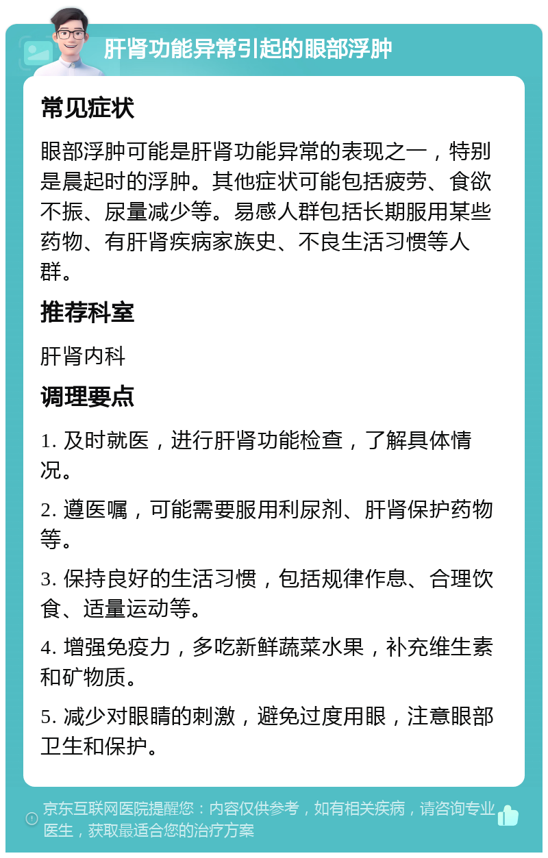 肝肾功能异常引起的眼部浮肿 常见症状 眼部浮肿可能是肝肾功能异常的表现之一，特别是晨起时的浮肿。其他症状可能包括疲劳、食欲不振、尿量减少等。易感人群包括长期服用某些药物、有肝肾疾病家族史、不良生活习惯等人群。 推荐科室 肝肾内科 调理要点 1. 及时就医，进行肝肾功能检查，了解具体情况。 2. 遵医嘱，可能需要服用利尿剂、肝肾保护药物等。 3. 保持良好的生活习惯，包括规律作息、合理饮食、适量运动等。 4. 增强免疫力，多吃新鲜蔬菜水果，补充维生素和矿物质。 5. 减少对眼睛的刺激，避免过度用眼，注意眼部卫生和保护。