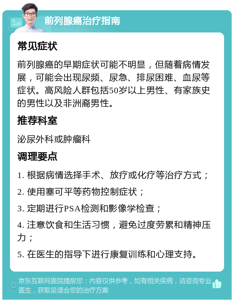 前列腺癌治疗指南 常见症状 前列腺癌的早期症状可能不明显，但随着病情发展，可能会出现尿频、尿急、排尿困难、血尿等症状。高风险人群包括50岁以上男性、有家族史的男性以及非洲裔男性。 推荐科室 泌尿外科或肿瘤科 调理要点 1. 根据病情选择手术、放疗或化疗等治疗方式； 2. 使用塞可平等药物控制症状； 3. 定期进行PSA检测和影像学检查； 4. 注意饮食和生活习惯，避免过度劳累和精神压力； 5. 在医生的指导下进行康复训练和心理支持。