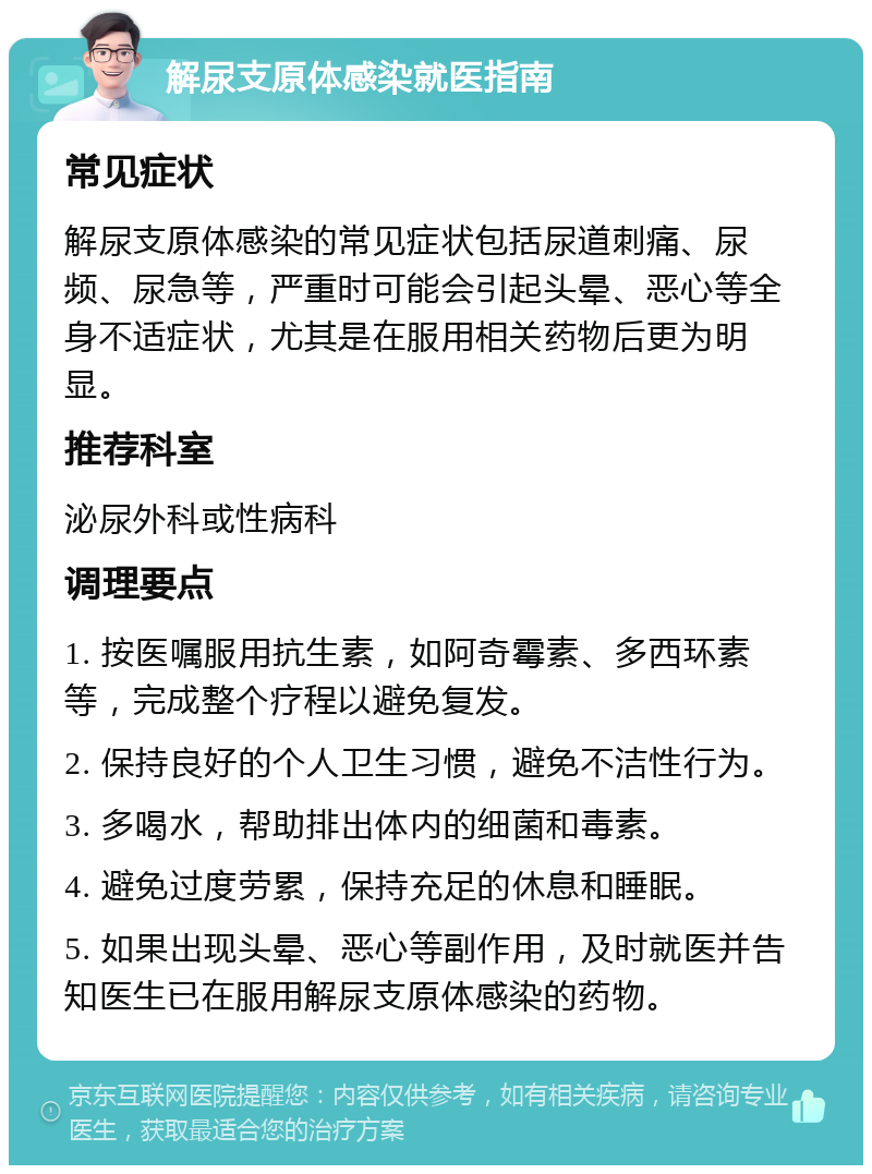 解尿支原体感染就医指南 常见症状 解尿支原体感染的常见症状包括尿道刺痛、尿频、尿急等，严重时可能会引起头晕、恶心等全身不适症状，尤其是在服用相关药物后更为明显。 推荐科室 泌尿外科或性病科 调理要点 1. 按医嘱服用抗生素，如阿奇霉素、多西环素等，完成整个疗程以避免复发。 2. 保持良好的个人卫生习惯，避免不洁性行为。 3. 多喝水，帮助排出体内的细菌和毒素。 4. 避免过度劳累，保持充足的休息和睡眠。 5. 如果出现头晕、恶心等副作用，及时就医并告知医生已在服用解尿支原体感染的药物。