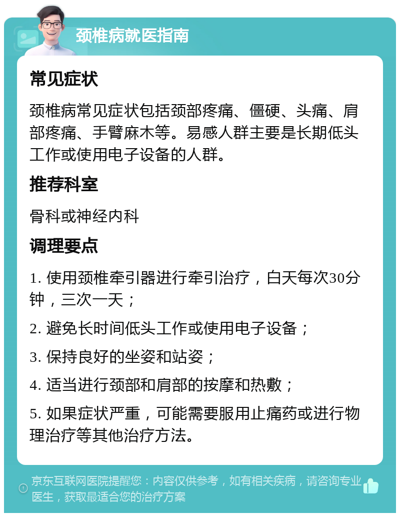 颈椎病就医指南 常见症状 颈椎病常见症状包括颈部疼痛、僵硬、头痛、肩部疼痛、手臂麻木等。易感人群主要是长期低头工作或使用电子设备的人群。 推荐科室 骨科或神经内科 调理要点 1. 使用颈椎牵引器进行牵引治疗，白天每次30分钟，三次一天； 2. 避免长时间低头工作或使用电子设备； 3. 保持良好的坐姿和站姿； 4. 适当进行颈部和肩部的按摩和热敷； 5. 如果症状严重，可能需要服用止痛药或进行物理治疗等其他治疗方法。