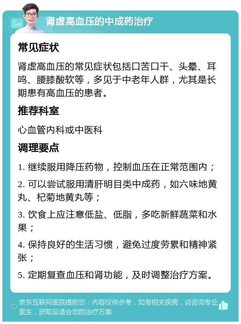 肾虚高血压的中成药治疗 常见症状 肾虚高血压的常见症状包括口苦口干、头晕、耳鸣、腰膝酸软等，多见于中老年人群，尤其是长期患有高血压的患者。 推荐科室 心血管内科或中医科 调理要点 1. 继续服用降压药物，控制血压在正常范围内； 2. 可以尝试服用清肝明目类中成药，如六味地黄丸、杞菊地黄丸等； 3. 饮食上应注意低盐、低脂，多吃新鲜蔬菜和水果； 4. 保持良好的生活习惯，避免过度劳累和精神紧张； 5. 定期复查血压和肾功能，及时调整治疗方案。