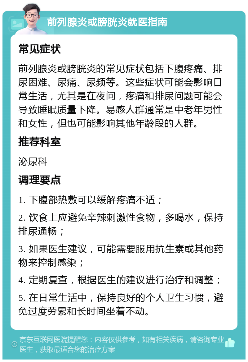 前列腺炎或膀胱炎就医指南 常见症状 前列腺炎或膀胱炎的常见症状包括下腹疼痛、排尿困难、尿痛、尿频等。这些症状可能会影响日常生活，尤其是在夜间，疼痛和排尿问题可能会导致睡眠质量下降。易感人群通常是中老年男性和女性，但也可能影响其他年龄段的人群。 推荐科室 泌尿科 调理要点 1. 下腹部热敷可以缓解疼痛不适； 2. 饮食上应避免辛辣刺激性食物，多喝水，保持排尿通畅； 3. 如果医生建议，可能需要服用抗生素或其他药物来控制感染； 4. 定期复查，根据医生的建议进行治疗和调整； 5. 在日常生活中，保持良好的个人卫生习惯，避免过度劳累和长时间坐着不动。