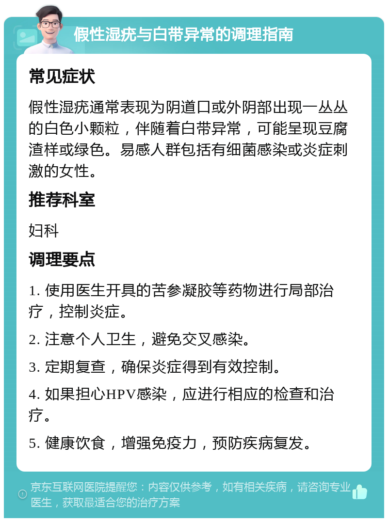 假性湿疣与白带异常的调理指南 常见症状 假性湿疣通常表现为阴道口或外阴部出现一丛丛的白色小颗粒，伴随着白带异常，可能呈现豆腐渣样或绿色。易感人群包括有细菌感染或炎症刺激的女性。 推荐科室 妇科 调理要点 1. 使用医生开具的苦参凝胶等药物进行局部治疗，控制炎症。 2. 注意个人卫生，避免交叉感染。 3. 定期复查，确保炎症得到有效控制。 4. 如果担心HPV感染，应进行相应的检查和治疗。 5. 健康饮食，增强免疫力，预防疾病复发。