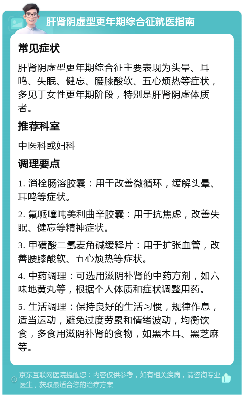 肝肾阴虚型更年期综合征就医指南 常见症状 肝肾阴虚型更年期综合征主要表现为头晕、耳鸣、失眠、健忘、腰膝酸软、五心烦热等症状，多见于女性更年期阶段，特别是肝肾阴虚体质者。 推荐科室 中医科或妇科 调理要点 1. 消栓肠溶胶囊：用于改善微循环，缓解头晕、耳鸣等症状。 2. 氟哌噻吨美利曲辛胶囊：用于抗焦虑，改善失眠、健忘等精神症状。 3. 甲磺酸二氢麦角碱缓释片：用于扩张血管，改善腰膝酸软、五心烦热等症状。 4. 中药调理：可选用滋阴补肾的中药方剂，如六味地黄丸等，根据个人体质和症状调整用药。 5. 生活调理：保持良好的生活习惯，规律作息，适当运动，避免过度劳累和情绪波动，均衡饮食，多食用滋阴补肾的食物，如黑木耳、黑芝麻等。