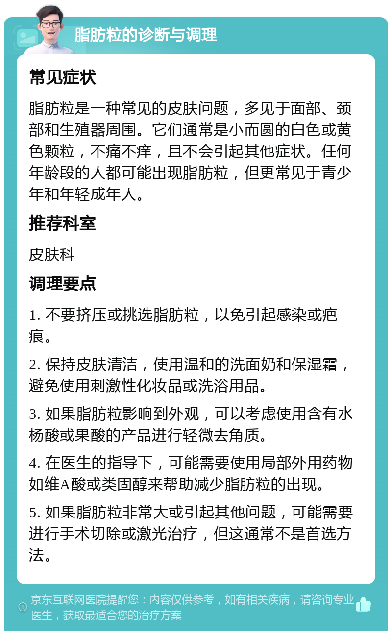 脂肪粒的诊断与调理 常见症状 脂肪粒是一种常见的皮肤问题，多见于面部、颈部和生殖器周围。它们通常是小而圆的白色或黄色颗粒，不痛不痒，且不会引起其他症状。任何年龄段的人都可能出现脂肪粒，但更常见于青少年和年轻成年人。 推荐科室 皮肤科 调理要点 1. 不要挤压或挑选脂肪粒，以免引起感染或疤痕。 2. 保持皮肤清洁，使用温和的洗面奶和保湿霜，避免使用刺激性化妆品或洗浴用品。 3. 如果脂肪粒影响到外观，可以考虑使用含有水杨酸或果酸的产品进行轻微去角质。 4. 在医生的指导下，可能需要使用局部外用药物如维A酸或类固醇来帮助减少脂肪粒的出现。 5. 如果脂肪粒非常大或引起其他问题，可能需要进行手术切除或激光治疗，但这通常不是首选方法。