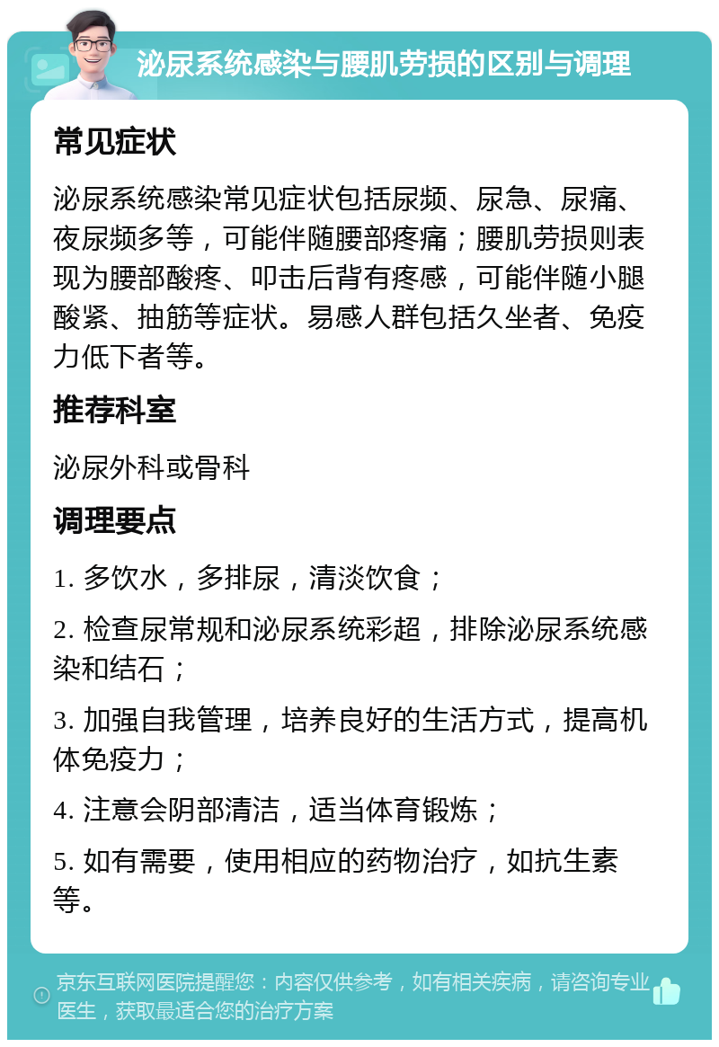 泌尿系统感染与腰肌劳损的区别与调理 常见症状 泌尿系统感染常见症状包括尿频、尿急、尿痛、夜尿频多等，可能伴随腰部疼痛；腰肌劳损则表现为腰部酸疼、叩击后背有疼感，可能伴随小腿酸紧、抽筋等症状。易感人群包括久坐者、免疫力低下者等。 推荐科室 泌尿外科或骨科 调理要点 1. 多饮水，多排尿，清淡饮食； 2. 检查尿常规和泌尿系统彩超，排除泌尿系统感染和结石； 3. 加强自我管理，培养良好的生活方式，提高机体免疫力； 4. 注意会阴部清洁，适当体育锻炼； 5. 如有需要，使用相应的药物治疗，如抗生素等。