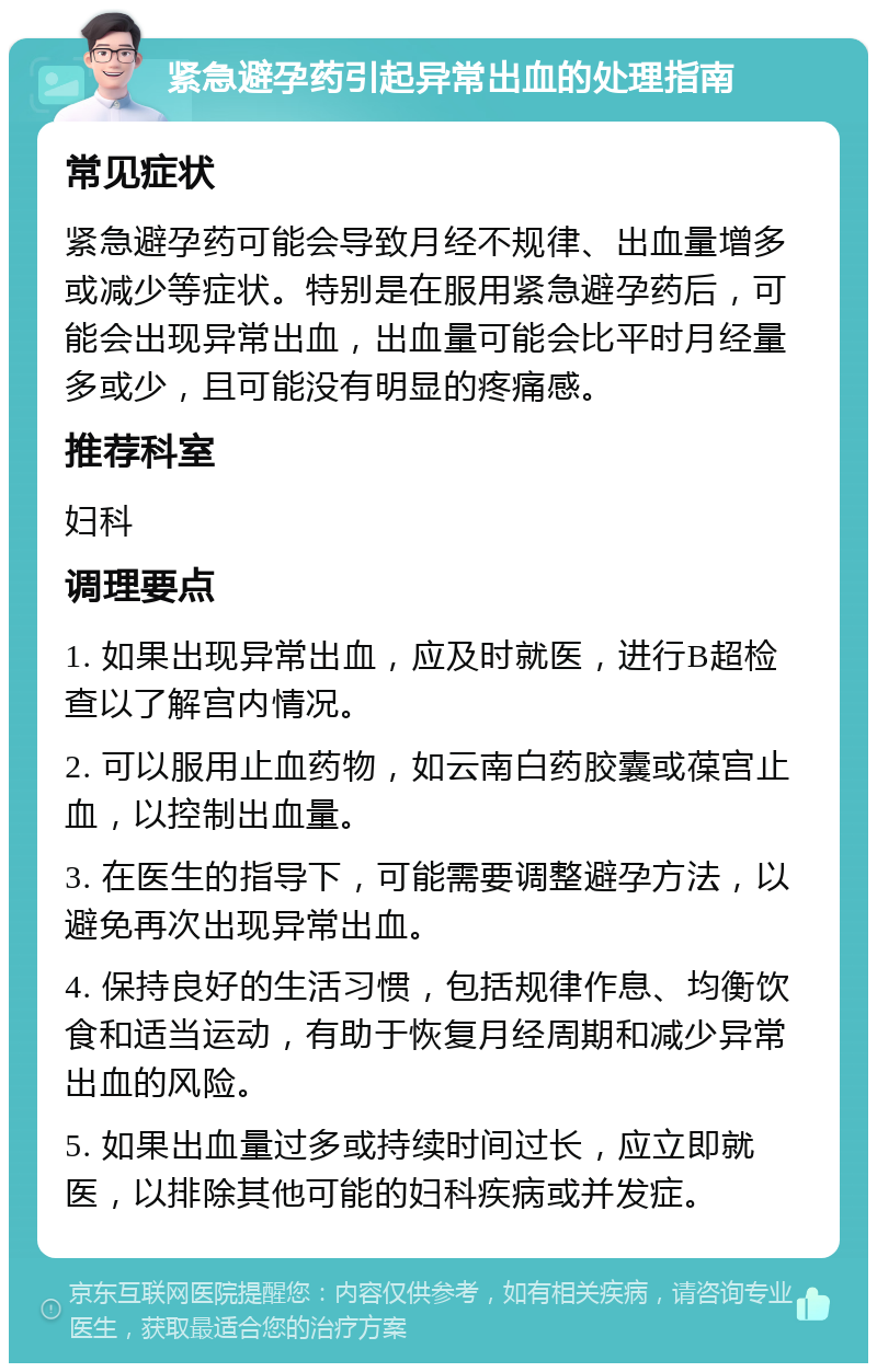 紧急避孕药引起异常出血的处理指南 常见症状 紧急避孕药可能会导致月经不规律、出血量增多或减少等症状。特别是在服用紧急避孕药后，可能会出现异常出血，出血量可能会比平时月经量多或少，且可能没有明显的疼痛感。 推荐科室 妇科 调理要点 1. 如果出现异常出血，应及时就医，进行B超检查以了解宫内情况。 2. 可以服用止血药物，如云南白药胶囊或葆宫止血，以控制出血量。 3. 在医生的指导下，可能需要调整避孕方法，以避免再次出现异常出血。 4. 保持良好的生活习惯，包括规律作息、均衡饮食和适当运动，有助于恢复月经周期和减少异常出血的风险。 5. 如果出血量过多或持续时间过长，应立即就医，以排除其他可能的妇科疾病或并发症。