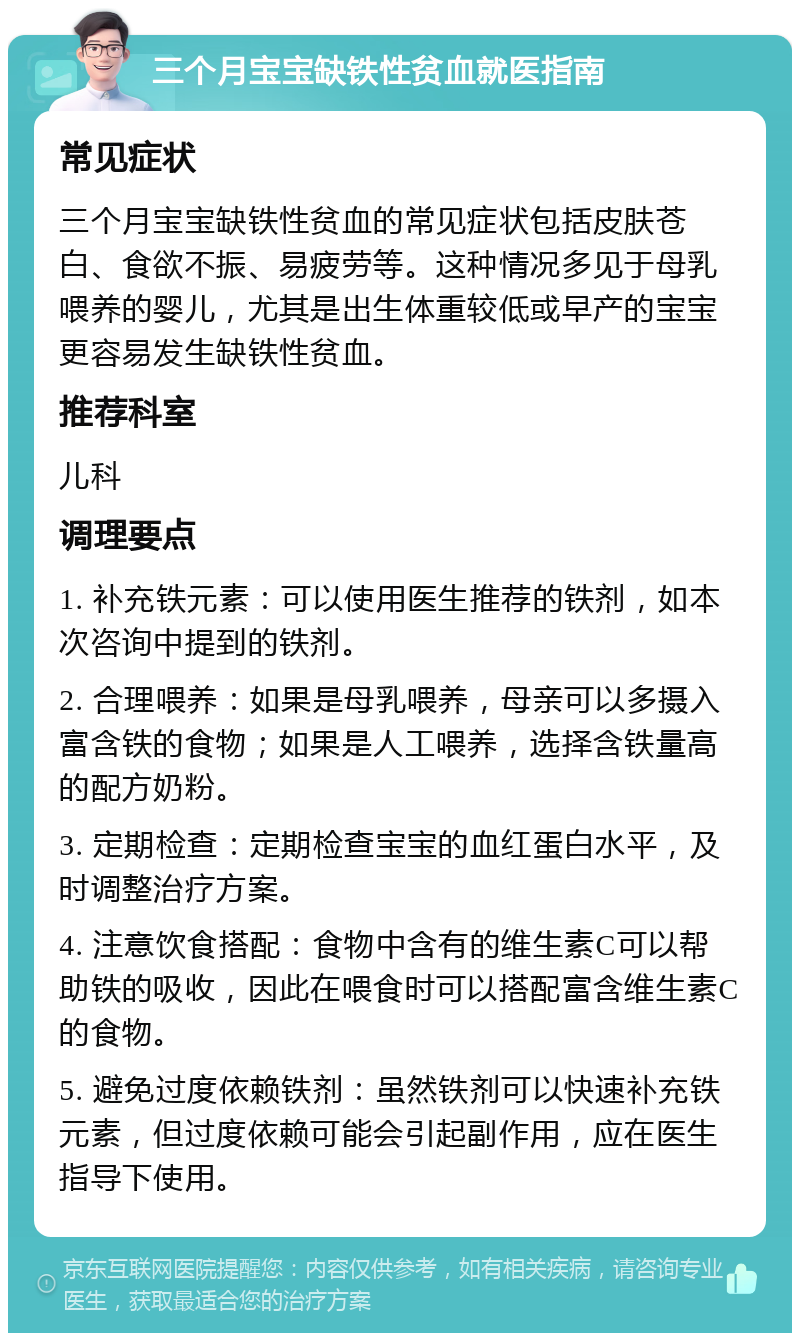 三个月宝宝缺铁性贫血就医指南 常见症状 三个月宝宝缺铁性贫血的常见症状包括皮肤苍白、食欲不振、易疲劳等。这种情况多见于母乳喂养的婴儿，尤其是出生体重较低或早产的宝宝更容易发生缺铁性贫血。 推荐科室 儿科 调理要点 1. 补充铁元素：可以使用医生推荐的铁剂，如本次咨询中提到的铁剂。 2. 合理喂养：如果是母乳喂养，母亲可以多摄入富含铁的食物；如果是人工喂养，选择含铁量高的配方奶粉。 3. 定期检查：定期检查宝宝的血红蛋白水平，及时调整治疗方案。 4. 注意饮食搭配：食物中含有的维生素C可以帮助铁的吸收，因此在喂食时可以搭配富含维生素C的食物。 5. 避免过度依赖铁剂：虽然铁剂可以快速补充铁元素，但过度依赖可能会引起副作用，应在医生指导下使用。