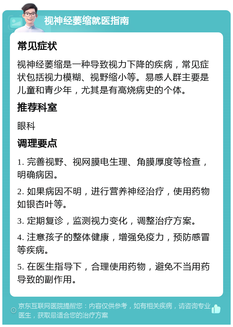 视神经萎缩就医指南 常见症状 视神经萎缩是一种导致视力下降的疾病，常见症状包括视力模糊、视野缩小等。易感人群主要是儿童和青少年，尤其是有高烧病史的个体。 推荐科室 眼科 调理要点 1. 完善视野、视网膜电生理、角膜厚度等检查，明确病因。 2. 如果病因不明，进行营养神经治疗，使用药物如银杏叶等。 3. 定期复诊，监测视力变化，调整治疗方案。 4. 注意孩子的整体健康，增强免疫力，预防感冒等疾病。 5. 在医生指导下，合理使用药物，避免不当用药导致的副作用。