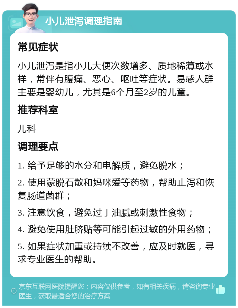 小儿泄泻调理指南 常见症状 小儿泄泻是指小儿大便次数增多、质地稀薄或水样，常伴有腹痛、恶心、呕吐等症状。易感人群主要是婴幼儿，尤其是6个月至2岁的儿童。 推荐科室 儿科 调理要点 1. 给予足够的水分和电解质，避免脱水； 2. 使用蒙脱石散和妈咪爱等药物，帮助止泻和恢复肠道菌群； 3. 注意饮食，避免过于油腻或刺激性食物； 4. 避免使用肚脐贴等可能引起过敏的外用药物； 5. 如果症状加重或持续不改善，应及时就医，寻求专业医生的帮助。