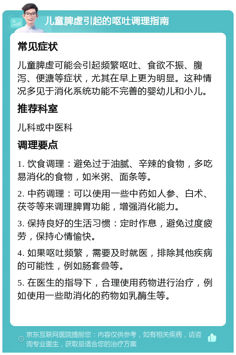 儿童脾虚引起的呕吐调理指南 常见症状 儿童脾虚可能会引起频繁呕吐、食欲不振、腹泻、便溏等症状，尤其在早上更为明显。这种情况多见于消化系统功能不完善的婴幼儿和小儿。 推荐科室 儿科或中医科 调理要点 1. 饮食调理：避免过于油腻、辛辣的食物，多吃易消化的食物，如米粥、面条等。 2. 中药调理：可以使用一些中药如人参、白术、茯苓等来调理脾胃功能，增强消化能力。 3. 保持良好的生活习惯：定时作息，避免过度疲劳，保持心情愉快。 4. 如果呕吐频繁，需要及时就医，排除其他疾病的可能性，例如肠套叠等。 5. 在医生的指导下，合理使用药物进行治疗，例如使用一些助消化的药物如乳酶生等。