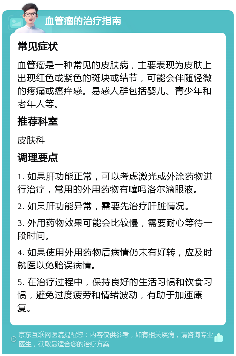 血管瘤的治疗指南 常见症状 血管瘤是一种常见的皮肤病，主要表现为皮肤上出现红色或紫色的斑块或结节，可能会伴随轻微的疼痛或瘙痒感。易感人群包括婴儿、青少年和老年人等。 推荐科室 皮肤科 调理要点 1. 如果肝功能正常，可以考虑激光或外涂药物进行治疗，常用的外用药物有噻吗洛尔滴眼液。 2. 如果肝功能异常，需要先治疗肝脏情况。 3. 外用药物效果可能会比较慢，需要耐心等待一段时间。 4. 如果使用外用药物后病情仍未有好转，应及时就医以免贻误病情。 5. 在治疗过程中，保持良好的生活习惯和饮食习惯，避免过度疲劳和情绪波动，有助于加速康复。