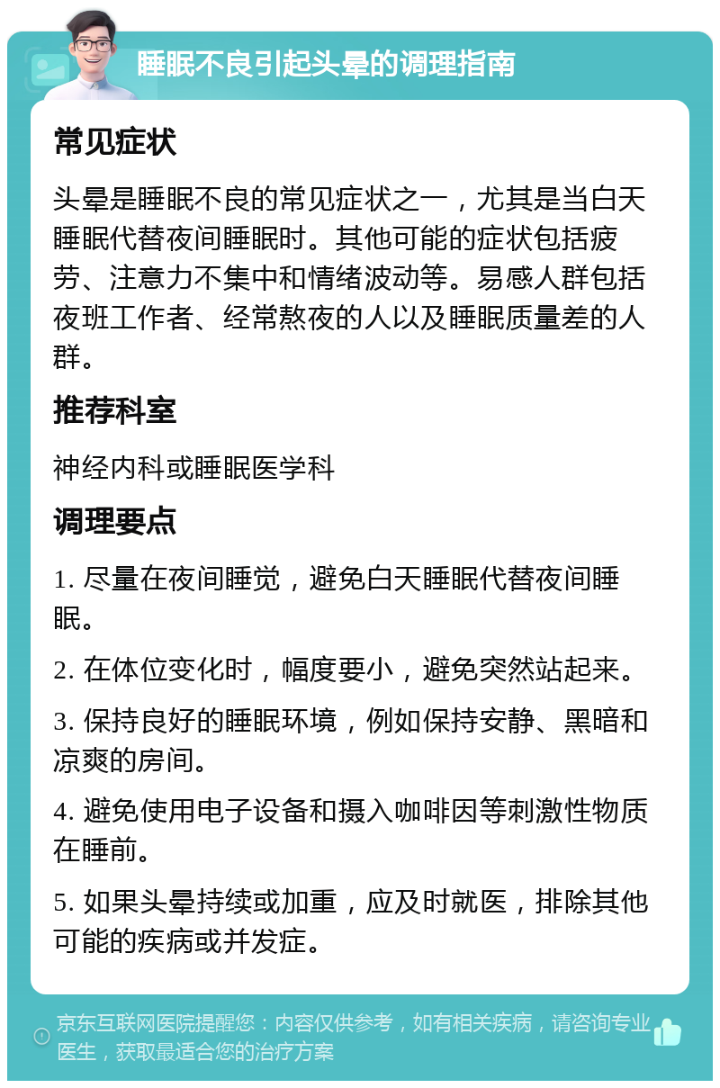 睡眠不良引起头晕的调理指南 常见症状 头晕是睡眠不良的常见症状之一，尤其是当白天睡眠代替夜间睡眠时。其他可能的症状包括疲劳、注意力不集中和情绪波动等。易感人群包括夜班工作者、经常熬夜的人以及睡眠质量差的人群。 推荐科室 神经内科或睡眠医学科 调理要点 1. 尽量在夜间睡觉，避免白天睡眠代替夜间睡眠。 2. 在体位变化时，幅度要小，避免突然站起来。 3. 保持良好的睡眠环境，例如保持安静、黑暗和凉爽的房间。 4. 避免使用电子设备和摄入咖啡因等刺激性物质在睡前。 5. 如果头晕持续或加重，应及时就医，排除其他可能的疾病或并发症。