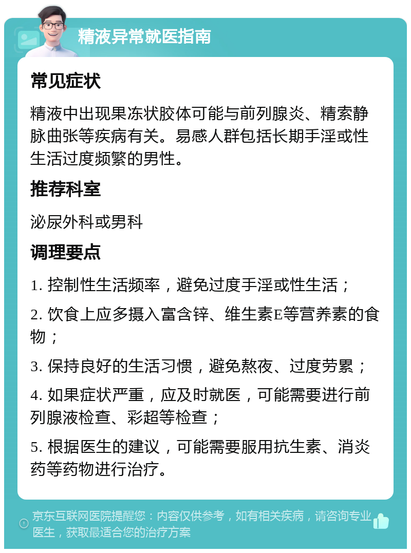 精液异常就医指南 常见症状 精液中出现果冻状胶体可能与前列腺炎、精索静脉曲张等疾病有关。易感人群包括长期手淫或性生活过度频繁的男性。 推荐科室 泌尿外科或男科 调理要点 1. 控制性生活频率，避免过度手淫或性生活； 2. 饮食上应多摄入富含锌、维生素E等营养素的食物； 3. 保持良好的生活习惯，避免熬夜、过度劳累； 4. 如果症状严重，应及时就医，可能需要进行前列腺液检查、彩超等检查； 5. 根据医生的建议，可能需要服用抗生素、消炎药等药物进行治疗。