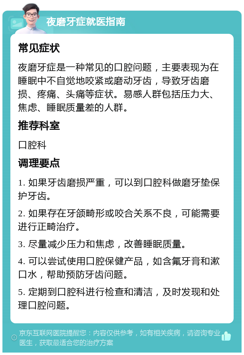 夜磨牙症就医指南 常见症状 夜磨牙症是一种常见的口腔问题，主要表现为在睡眠中不自觉地咬紧或磨动牙齿，导致牙齿磨损、疼痛、头痛等症状。易感人群包括压力大、焦虑、睡眠质量差的人群。 推荐科室 口腔科 调理要点 1. 如果牙齿磨损严重，可以到口腔科做磨牙垫保护牙齿。 2. 如果存在牙颌畸形或咬合关系不良，可能需要进行正畸治疗。 3. 尽量减少压力和焦虑，改善睡眠质量。 4. 可以尝试使用口腔保健产品，如含氟牙膏和漱口水，帮助预防牙齿问题。 5. 定期到口腔科进行检查和清洁，及时发现和处理口腔问题。