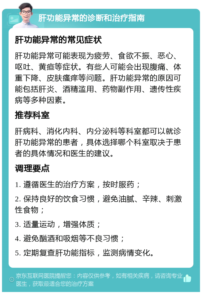 肝功能异常的诊断和治疗指南 肝功能异常的常见症状 肝功能异常可能表现为疲劳、食欲不振、恶心、呕吐、黄疸等症状。有些人可能会出现腹痛、体重下降、皮肤瘙痒等问题。肝功能异常的原因可能包括肝炎、酒精滥用、药物副作用、遗传性疾病等多种因素。 推荐科室 肝病科、消化内科、内分泌科等科室都可以就诊肝功能异常的患者，具体选择哪个科室取决于患者的具体情况和医生的建议。 调理要点 1. 遵循医生的治疗方案，按时服药； 2. 保持良好的饮食习惯，避免油腻、辛辣、刺激性食物； 3. 适量运动，增强体质； 4. 避免酗酒和吸烟等不良习惯； 5. 定期复查肝功能指标，监测病情变化。