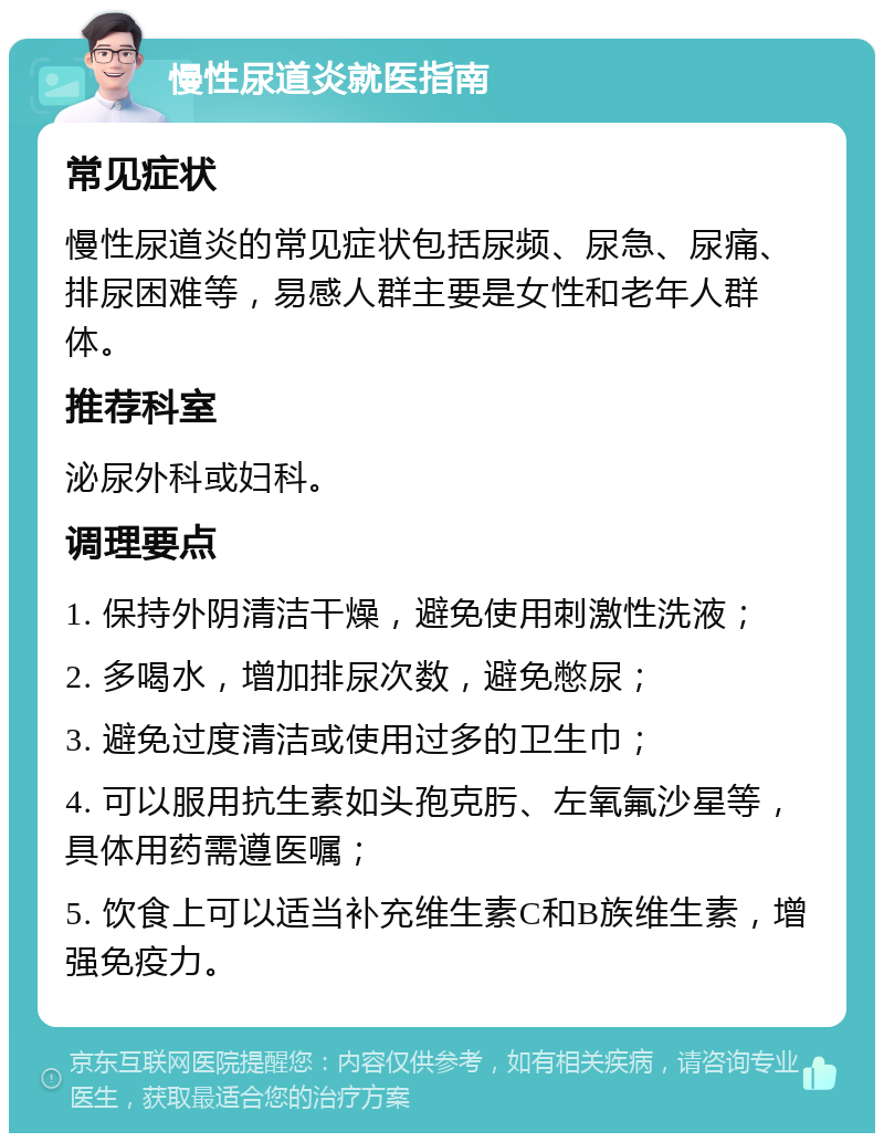 慢性尿道炎就医指南 常见症状 慢性尿道炎的常见症状包括尿频、尿急、尿痛、排尿困难等，易感人群主要是女性和老年人群体。 推荐科室 泌尿外科或妇科。 调理要点 1. 保持外阴清洁干燥，避免使用刺激性洗液； 2. 多喝水，增加排尿次数，避免憋尿； 3. 避免过度清洁或使用过多的卫生巾； 4. 可以服用抗生素如头孢克肟、左氧氟沙星等，具体用药需遵医嘱； 5. 饮食上可以适当补充维生素C和B族维生素，增强免疫力。