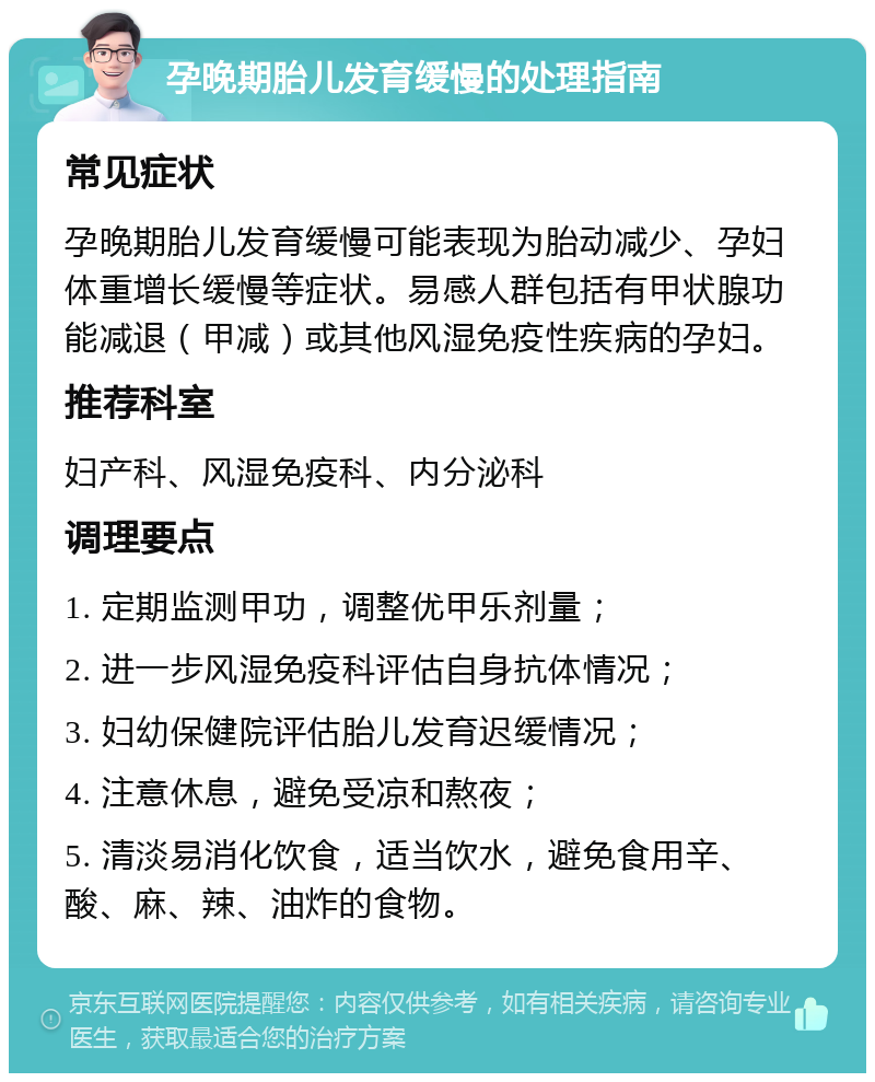 孕晚期胎儿发育缓慢的处理指南 常见症状 孕晚期胎儿发育缓慢可能表现为胎动减少、孕妇体重增长缓慢等症状。易感人群包括有甲状腺功能减退（甲减）或其他风湿免疫性疾病的孕妇。 推荐科室 妇产科、风湿免疫科、内分泌科 调理要点 1. 定期监测甲功，调整优甲乐剂量； 2. 进一步风湿免疫科评估自身抗体情况； 3. 妇幼保健院评估胎儿发育迟缓情况； 4. 注意休息，避免受凉和熬夜； 5. 清淡易消化饮食，适当饮水，避免食用辛、酸、麻、辣、油炸的食物。