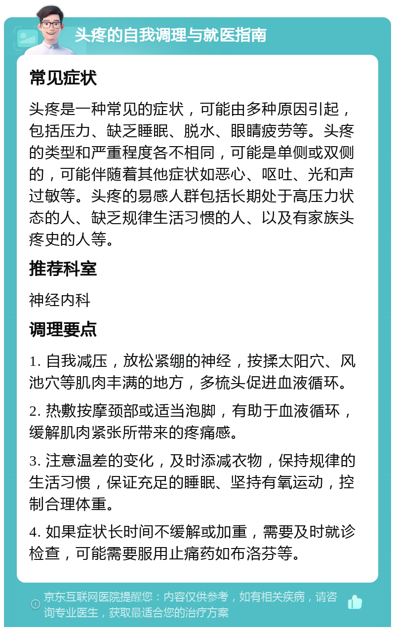 头疼的自我调理与就医指南 常见症状 头疼是一种常见的症状，可能由多种原因引起，包括压力、缺乏睡眠、脱水、眼睛疲劳等。头疼的类型和严重程度各不相同，可能是单侧或双侧的，可能伴随着其他症状如恶心、呕吐、光和声过敏等。头疼的易感人群包括长期处于高压力状态的人、缺乏规律生活习惯的人、以及有家族头疼史的人等。 推荐科室 神经内科 调理要点 1. 自我减压，放松紧绷的神经，按揉太阳穴、风池穴等肌肉丰满的地方，多梳头促进血液循环。 2. 热敷按摩颈部或适当泡脚，有助于血液循环，缓解肌肉紧张所带来的疼痛感。 3. 注意温差的变化，及时添减衣物，保持规律的生活习惯，保证充足的睡眠、坚持有氧运动，控制合理体重。 4. 如果症状长时间不缓解或加重，需要及时就诊检查，可能需要服用止痛药如布洛芬等。